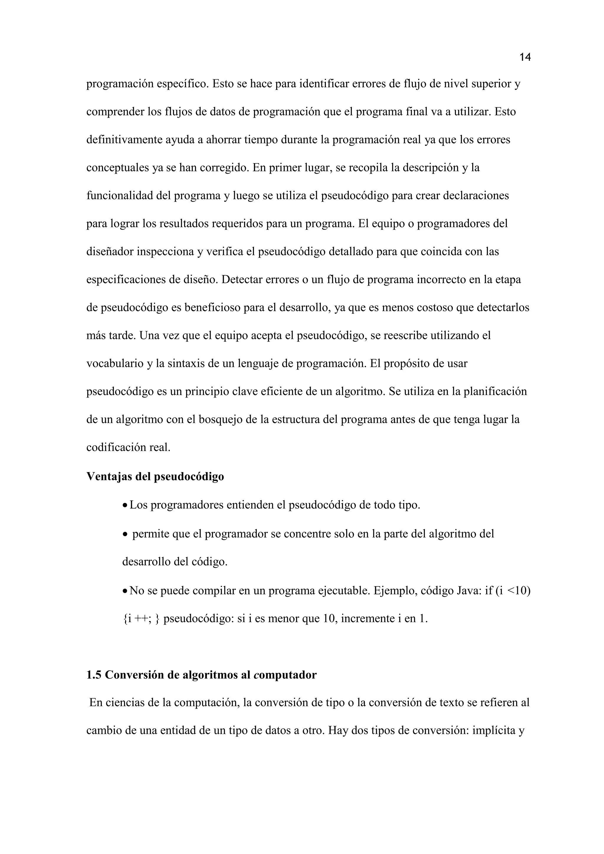14
programación específico. Esto se hace para identificar errores de flujo de nivel superior y
comprender los flujos de datos de programación que el programa final va a utilizar. Esto
definitivamente ayuda a ahorrar tiempo durante la programación real ya que los errores
conceptuales ya se han corregido. En primer lugar, se recopila la descripción y la
funcionalidad del programa y luego se utiliza el pseudocódigo para crear declaraciones
para lograr los resultados requeridos para un programa. El equipo o programadores del
diseñador inspecciona y verifica el pseudocódigo detallado para que coincida con las
especificaciones de diseño. Detectar errores o un flujo de programa incorrecto en la etapa
de pseudocódigo es beneficioso para el desarrollo, ya que es menos costoso que detectarlos
más tarde. Una vez que el equipo acepta el pseudocódigo, se reescribe utilizando el
vocabulario y la sintaxis de un lenguaje de programación. El propósito de usar
pseudocódigo es un principio clave eficiente de un algoritmo. Se utiliza en la planificación
de un algoritmo con el bosquejo de la estructura del programa antes de que tenga lugar la
codificación real.
Ventajas del pseudocódigo
Los programadores entienden el pseudocódigo de todo tipo.
 permite que el programador se concentre solo en la parte del algoritmo del
desarrollo del código.
No se puede compilar en un programa ejecutable. Ejemplo, código Java: if (i <10)
{i ++; } pseudocódigo: si i es menor que 10, incremente i en 1.
1.5 Conversión de algoritmos al computador
En ciencias de la computación, la conversión de tipo o la conversión de texto se refieren al
cambio de una entidad de un tipo de datos a otro. Hay dos tipos de conversión: implícita y
 