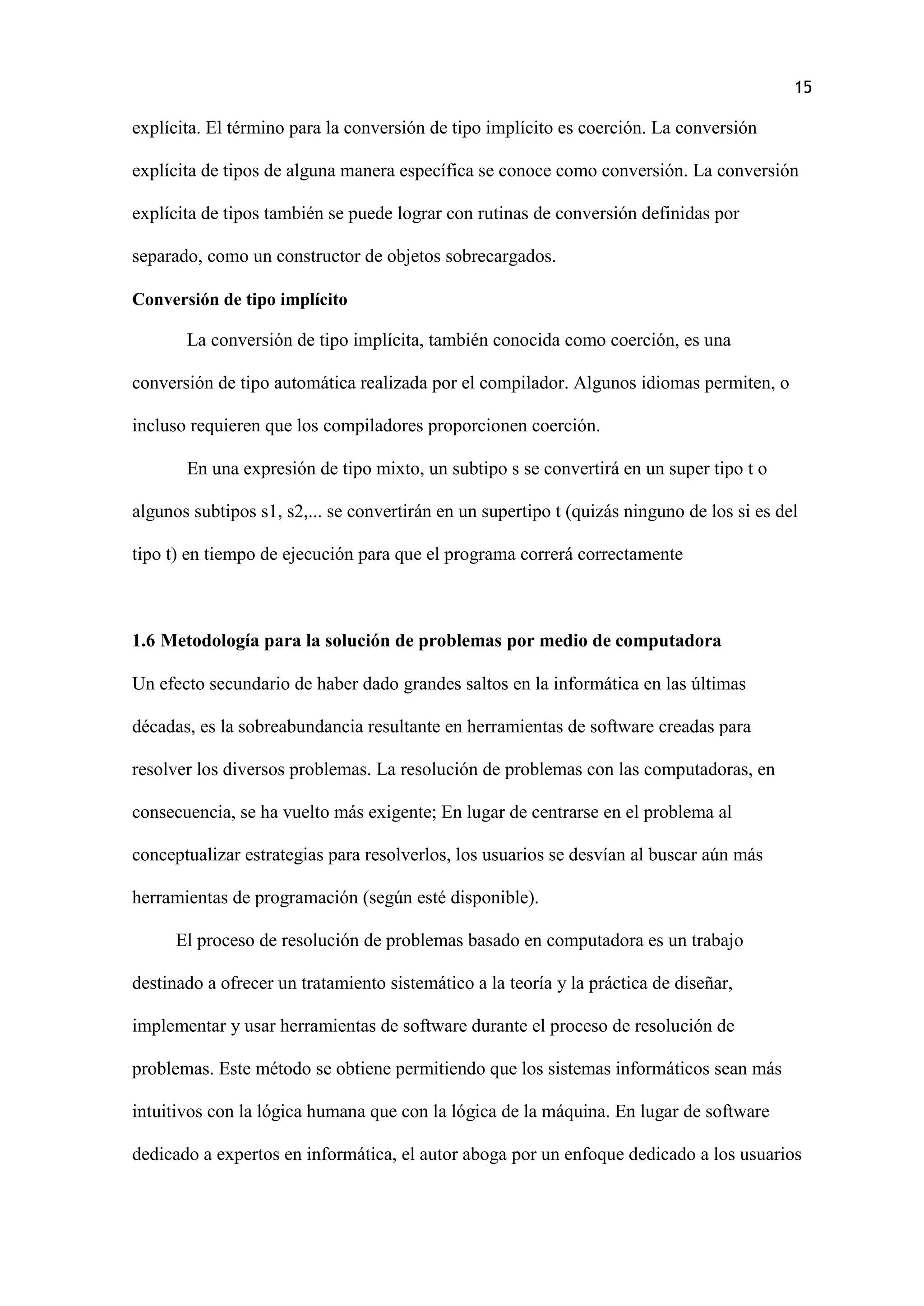 15
explícita. El término para la conversión de tipo implícito es coerción. La conversión
explícita de tipos de alguna manera específica se conoce como conversión. La conversión
explícita de tipos también se puede lograr con rutinas de conversión definidas por
separado, como un constructor de objetos sobrecargados.
Conversión de tipo implícito
La conversión de tipo implícita, también conocida como coerción, es una
conversión de tipo automática realizada por el compilador. Algunos idiomas permiten, o
incluso requieren que los compiladores proporcionen coerción.
En una expresión de tipo mixto, un subtipo s se convertirá en un super tipo t o
algunos subtipos s1, s2,... se convertirán en un supertipo t (quizás ninguno de los si es del
tipo t) en tiempo de ejecución para que el programa correrá correctamente
1.6 Metodología para la solución de problemas por medio de computadora
Un efecto secundario de haber dado grandes saltos en la informática en las últimas
décadas, es la sobreabundancia resultante en herramientas de software creadas para
resolver los diversos problemas. La resolución de problemas con las computadoras, en
consecuencia, se ha vuelto más exigente; En lugar de centrarse en el problema al
conceptualizar estrategias para resolverlos, los usuarios se desvían al buscar aún más
herramientas de programación (según esté disponible).
El proceso de resolución de problemas basado en computadora es un trabajo
destinado a ofrecer un tratamiento sistemático a la teoría y la práctica de diseñar,
implementar y usar herramientas de software durante el proceso de resolución de
problemas. Este método se obtiene permitiendo que los sistemas informáticos sean más
intuitivos con la lógica humana que con la lógica de la máquina. En lugar de software
dedicado a expertos en informática, el autor aboga por un enfoque dedicado a los usuarios
 