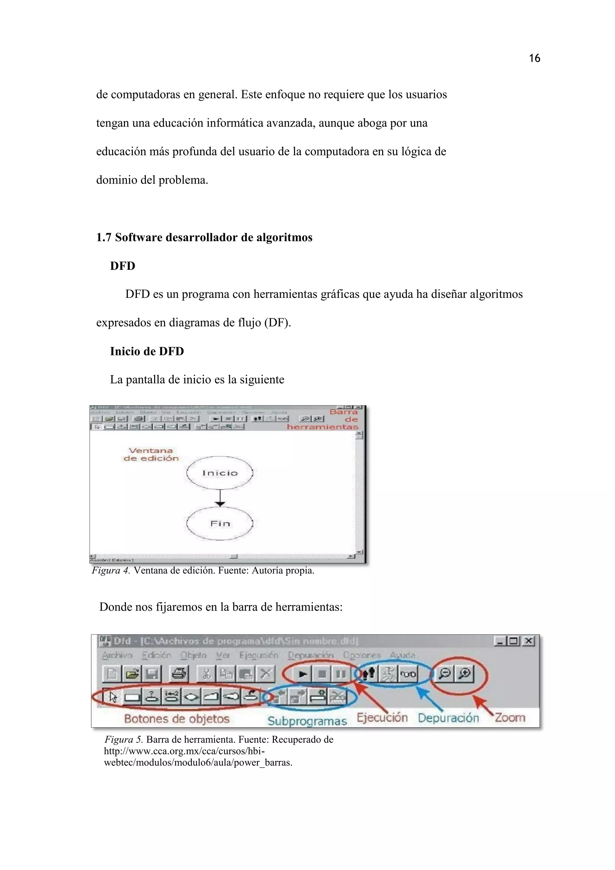 16
Figura 4. Ventana de edición. Fuente: Autoría propia.
de computadoras en general. Este enfoque no requiere que los usuarios
tengan una educación informática avanzada, aunque aboga por una
educación más profunda del usuario de la computadora en su lógica de
dominio del problema.
1.7 Software desarrollador de algoritmos
DFD
DFD es un programa con herramientas gráficas que ayuda ha diseñar algoritmos
expresados en diagramas de flujo (DF).
Inicio de DFD
La pantalla de inicio es la siguiente
Donde nos fijaremos en la barra de herramientas:
Figura 5. Barra de herramienta. Fuente: Recuperado de
http://www.cca.org.mx/cca/cursos/hbi-
webtec/modulos/modulo6/aula/power_barras.
 