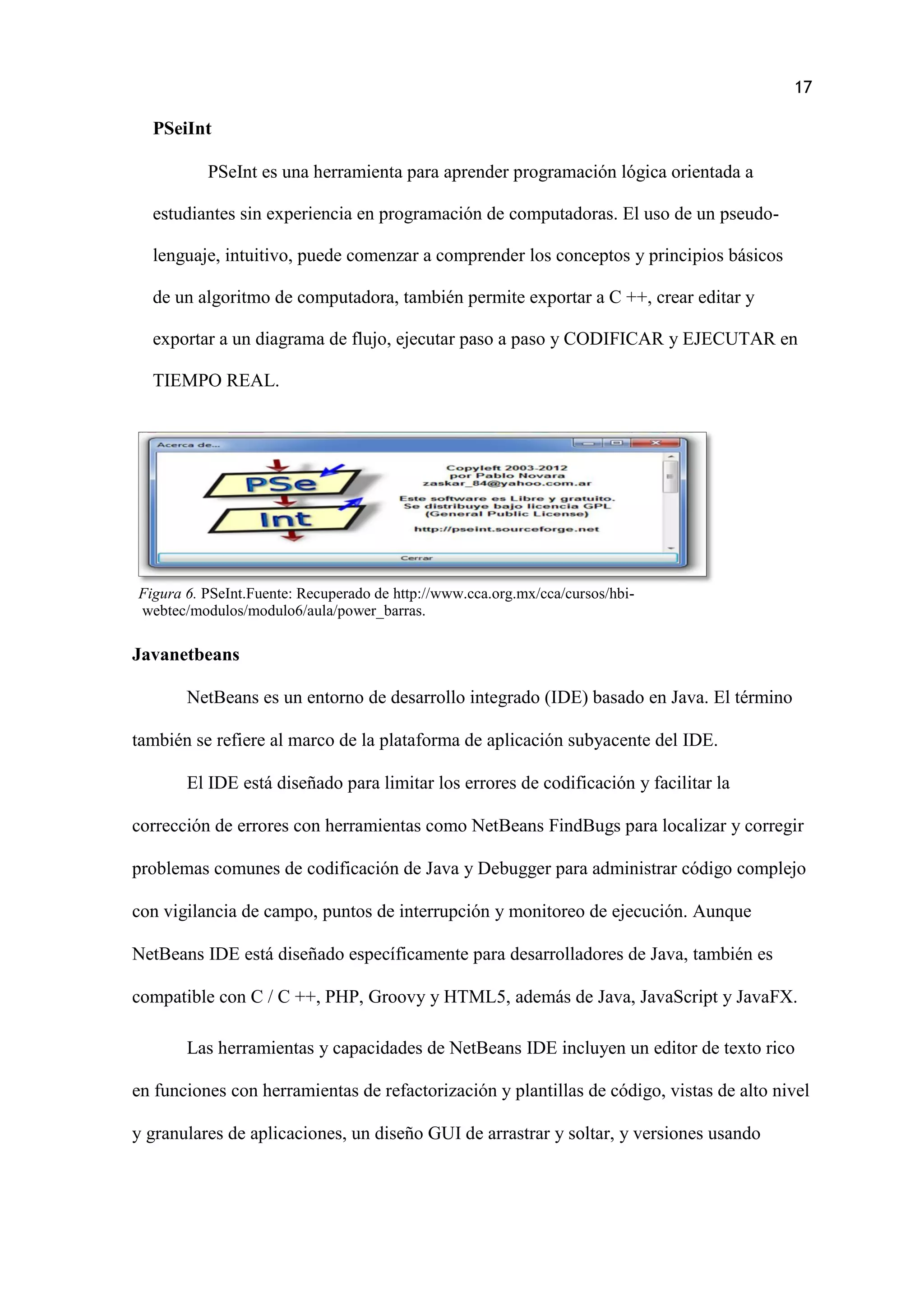 17
PSeiInt
PSeInt es una herramienta para aprender programación lógica orientada a
estudiantes sin experiencia en programación de computadoras. El uso de un pseudo-
lenguaje, intuitivo, puede comenzar a comprender los conceptos y principios básicos
de un algoritmo de computadora, también permite exportar a C ++, crear editar y
exportar a un diagrama de flujo, ejecutar paso a paso y CODIFICAR y EJECUTAR en
TIEMPO REAL.
Figura 6. PSeInt.Fuente: Recuperado de http://www.cca.org.mx/cca/cursos/hbi-
webtec/modulos/modulo6/aula/power_barras.
Javanetbeans
NetBeans es un entorno de desarrollo integrado (IDE) basado en Java. El término
también se refiere al marco de la plataforma de aplicación subyacente del IDE.
El IDE está diseñado para limitar los errores de codificación y facilitar la
corrección de errores con herramientas como NetBeans FindBugs para localizar y corregir
problemas comunes de codificación de Java y Debugger para administrar código complejo
con vigilancia de campo, puntos de interrupción y monitoreo de ejecución. Aunque
NetBeans IDE está diseñado específicamente para desarrolladores de Java, también es
compatible con C / C ++, PHP, Groovy y HTML5, además de Java, JavaScript y JavaFX.
Las herramientas y capacidades de NetBeans IDE incluyen un editor de texto rico
en funciones con herramientas de refactorización y plantillas de código, vistas de alto nivel
y granulares de aplicaciones, un diseño GUI de arrastrar y soltar, y versiones usando
 