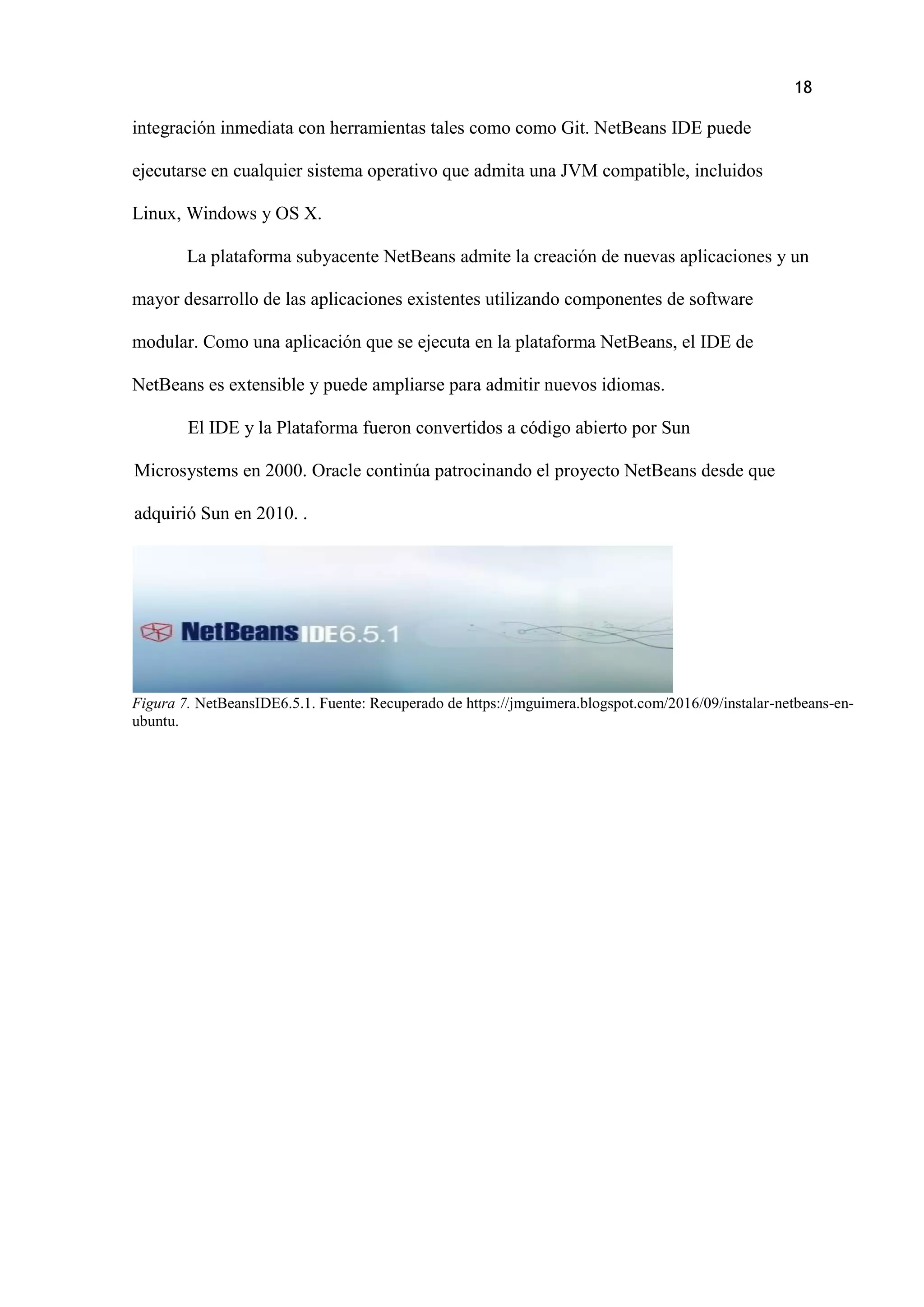 18
integración inmediata con herramientas tales como como Git. NetBeans IDE puede
ejecutarse en cualquier sistema operativo que admita una JVM compatible, incluidos
Linux, Windows y OS X.
La plataforma subyacente NetBeans admite la creación de nuevas aplicaciones y un
mayor desarrollo de las aplicaciones existentes utilizando componentes de software
modular. Como una aplicación que se ejecuta en la plataforma NetBeans, el IDE de
NetBeans es extensible y puede ampliarse para admitir nuevos idiomas.
El IDE y la Plataforma fueron convertidos a código abierto por Sun
Microsystems en 2000. Oracle continúa patrocinando el proyecto NetBeans desde que
adquirió Sun en 2010. .
Figura 7. NetBeansIDE6.5.1. Fuente: Recuperado de https://jmguimera.blogspot.com/2016/09/instalar-netbeans-en-
ubuntu.
 