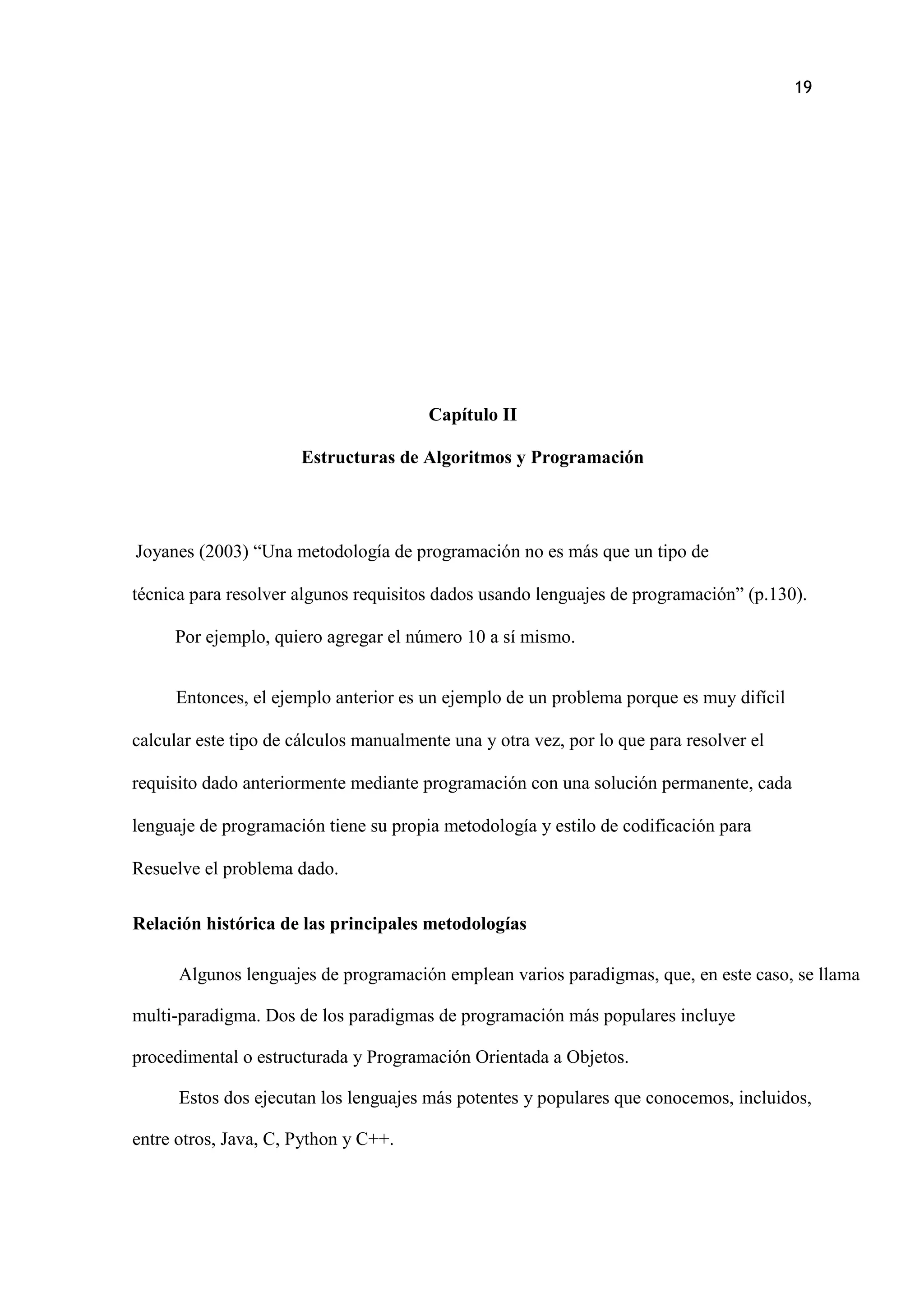 19
Capítulo II
Estructuras de Algoritmos y Programación
Joyanes (2003) “Una metodología de programación no es más que un tipo de
técnica para resolver algunos requisitos dados usando lenguajes de programación” (p.130).
Por ejemplo, quiero agregar el número 10 a sí mismo.
Entonces, el ejemplo anterior es un ejemplo de un problema porque es muy difícil
calcular este tipo de cálculos manualmente una y otra vez, por lo que para resolver el
requisito dado anteriormente mediante programación con una solución permanente, cada
lenguaje de programación tiene su propia metodología y estilo de codificación para
Resuelve el problema dado.
Relación histórica de las principales metodologías
Algunos lenguajes de programación emplean varios paradigmas, que, en este caso, se llama
multi-paradigma. Dos de los paradigmas de programación más populares incluye
procedimental o estructurada y Programación Orientada a Objetos.
Estos dos ejecutan los lenguajes más potentes y populares que conocemos, incluidos,
entre otros, Java, C, Python y C++.
 