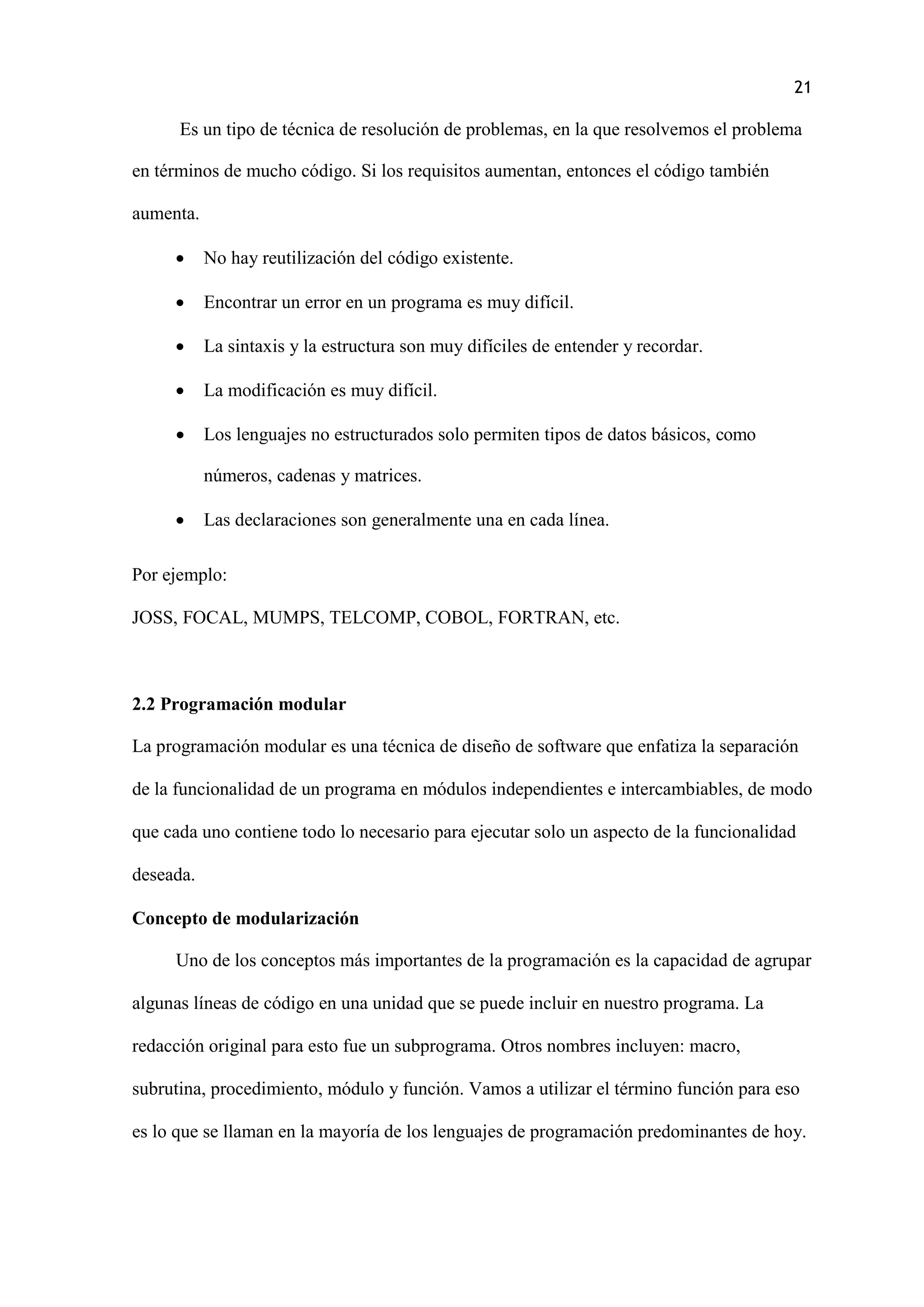 21
Es un tipo de técnica de resolución de problemas, en la que resolvemos el problema
en términos de mucho código. Si los requisitos aumentan, entonces el código también
aumenta.
 No hay reutilización del código existente.
 Encontrar un error en un programa es muy difícil.
 La sintaxis y la estructura son muy difíciles de entender y recordar.
 La modificación es muy difícil.
 Los lenguajes no estructurados solo permiten tipos de datos básicos, como
números, cadenas y matrices.
 Las declaraciones son generalmente una en cada línea.
Por ejemplo:
JOSS, FOCAL, MUMPS, TELCOMP, COBOL, FORTRAN, etc.
2.2 Programación modular
La programación modular es una técnica de diseño de software que enfatiza la separación
de la funcionalidad de un programa en módulos independientes e intercambiables, de modo
que cada uno contiene todo lo necesario para ejecutar solo un aspecto de la funcionalidad
deseada.
Concepto de modularización
Uno de los conceptos más importantes de la programación es la capacidad de agrupar
algunas líneas de código en una unidad que se puede incluir en nuestro programa. La
redacción original para esto fue un subprograma. Otros nombres incluyen: macro,
subrutina, procedimiento, módulo y función. Vamos a utilizar el término función para eso
es lo que se llaman en la mayoría de los lenguajes de programación predominantes de hoy.
 