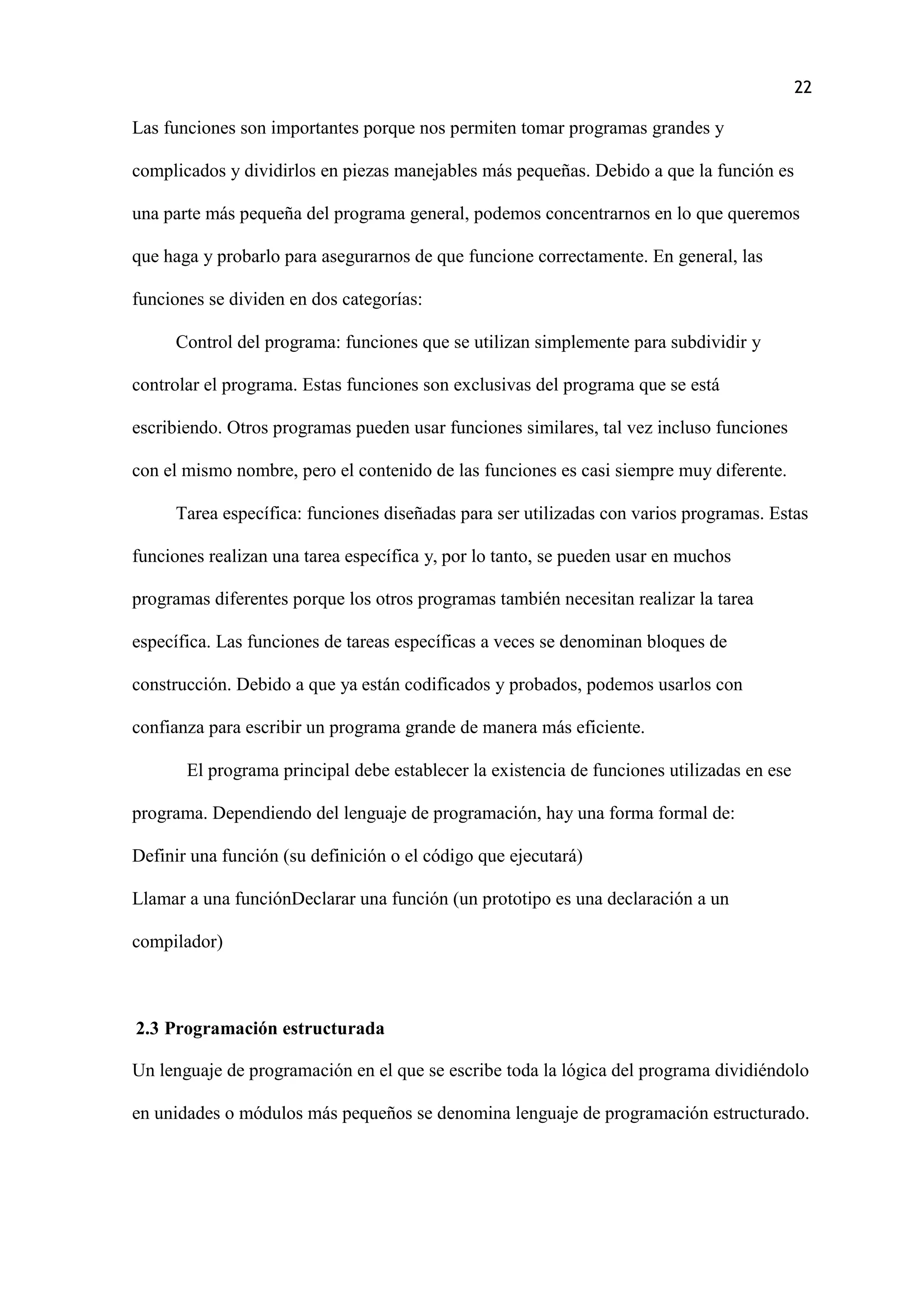 22
Las funciones son importantes porque nos permiten tomar programas grandes y
complicados y dividirlos en piezas manejables más pequeñas. Debido a que la función es
una parte más pequeña del programa general, podemos concentrarnos en lo que queremos
que haga y probarlo para asegurarnos de que funcione correctamente. En general, las
funciones se dividen en dos categorías:
Control del programa: funciones que se utilizan simplemente para subdividir y
controlar el programa. Estas funciones son exclusivas del programa que se está
escribiendo. Otros programas pueden usar funciones similares, tal vez incluso funciones
con el mismo nombre, pero el contenido de las funciones es casi siempre muy diferente.
Tarea específica: funciones diseñadas para ser utilizadas con varios programas. Estas
funciones realizan una tarea específica y, por lo tanto, se pueden usar en muchos
programas diferentes porque los otros programas también necesitan realizar la tarea
específica. Las funciones de tareas específicas a veces se denominan bloques de
construcción. Debido a que ya están codificados y probados, podemos usarlos con
confianza para escribir un programa grande de manera más eficiente.
El programa principal debe establecer la existencia de funciones utilizadas en ese
programa. Dependiendo del lenguaje de programación, hay una forma formal de:
Definir una función (su definición o el código que ejecutará)
Llamar a una funciónDeclarar una función (un prototipo es una declaración a un
compilador)
2.3 Programación estructurada
Un lenguaje de programación en el que se escribe toda la lógica del programa dividiéndolo
en unidades o módulos más pequeños se denomina lenguaje de programación estructurado.
 
