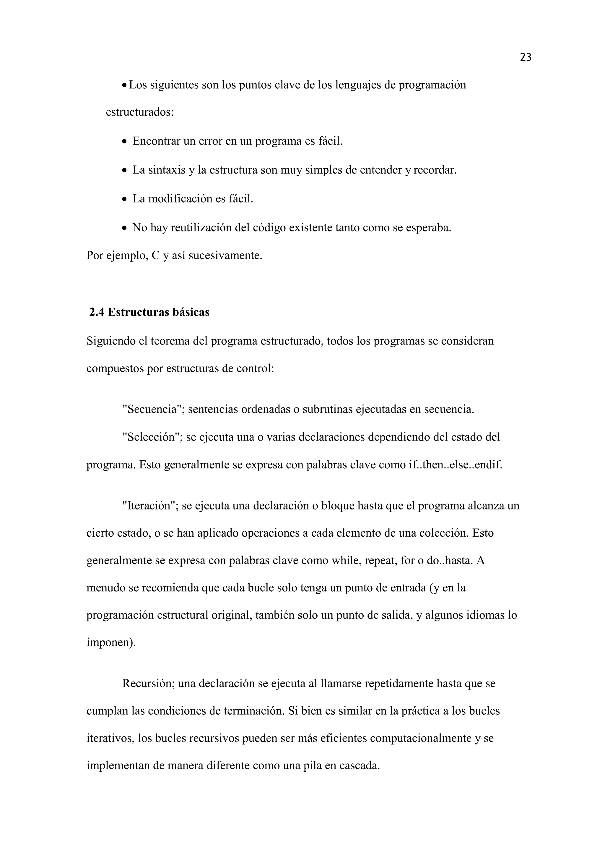 23
 Los siguientes son los puntos clave de los lenguajes de programación
estructurados:
 Encontrar un error en un programa es fácil.
 La sintaxis y la estructura son muy simples de entender y recordar.
 La modificación es fácil.
 No hay reutilización del código existente tanto como se esperaba.
Por ejemplo, C y así sucesivamente.
2.4 Estructuras básicas
Siguiendo el teorema del programa estructurado, todos los programas se consideran
compuestos por estructuras de control:
"Secuencia"; sentencias ordenadas o subrutinas ejecutadas en secuencia.
"Selección"; se ejecuta una o varias declaraciones dependiendo del estado del
programa. Esto generalmente se expresa con palabras clave como if..then..else..endif.
"Iteración"; se ejecuta una declaración o bloque hasta que el programa alcanza un
cierto estado, o se han aplicado operaciones a cada elemento de una colección. Esto
generalmente se expresa con palabras clave como while, repeat, for o do..hasta. A
menudo se recomienda que cada bucle solo tenga un punto de entrada (y en la
programación estructural original, también solo un punto de salida, y algunos idiomas lo
imponen).
Recursión; una declaración se ejecuta al llamarse repetidamente hasta que se
cumplan las condiciones de terminación. Si bien es similar en la práctica a los bucles
iterativos, los bucles recursivos pueden ser más eficientes computacionalmente y se
implementan de manera diferente como una pila en cascada.
 