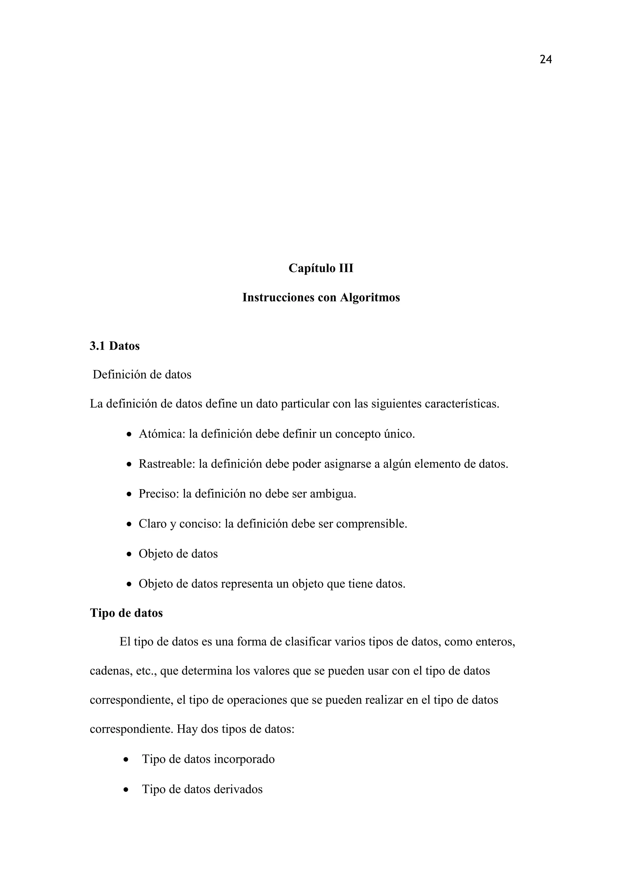 24
Capítulo III
Instrucciones con Algoritmos
3.1 Datos
Definición de datos
La definición de datos define un dato particular con las siguientes características.
 Atómica: la definición debe definir un concepto único.
 Rastreable: la definición debe poder asignarse a algún elemento de datos.
 Preciso: la definición no debe ser ambigua.
 Claro y conciso: la definición debe ser comprensible.
 Objeto de datos
 Objeto de datos representa un objeto que tiene datos.
Tipo de datos
El tipo de datos es una forma de clasificar varios tipos de datos, como enteros,
cadenas, etc., que determina los valores que se pueden usar con el tipo de datos
correspondiente, el tipo de operaciones que se pueden realizar en el tipo de datos
correspondiente. Hay dos tipos de datos:
 Tipo de datos incorporado
 Tipo de datos derivados
 