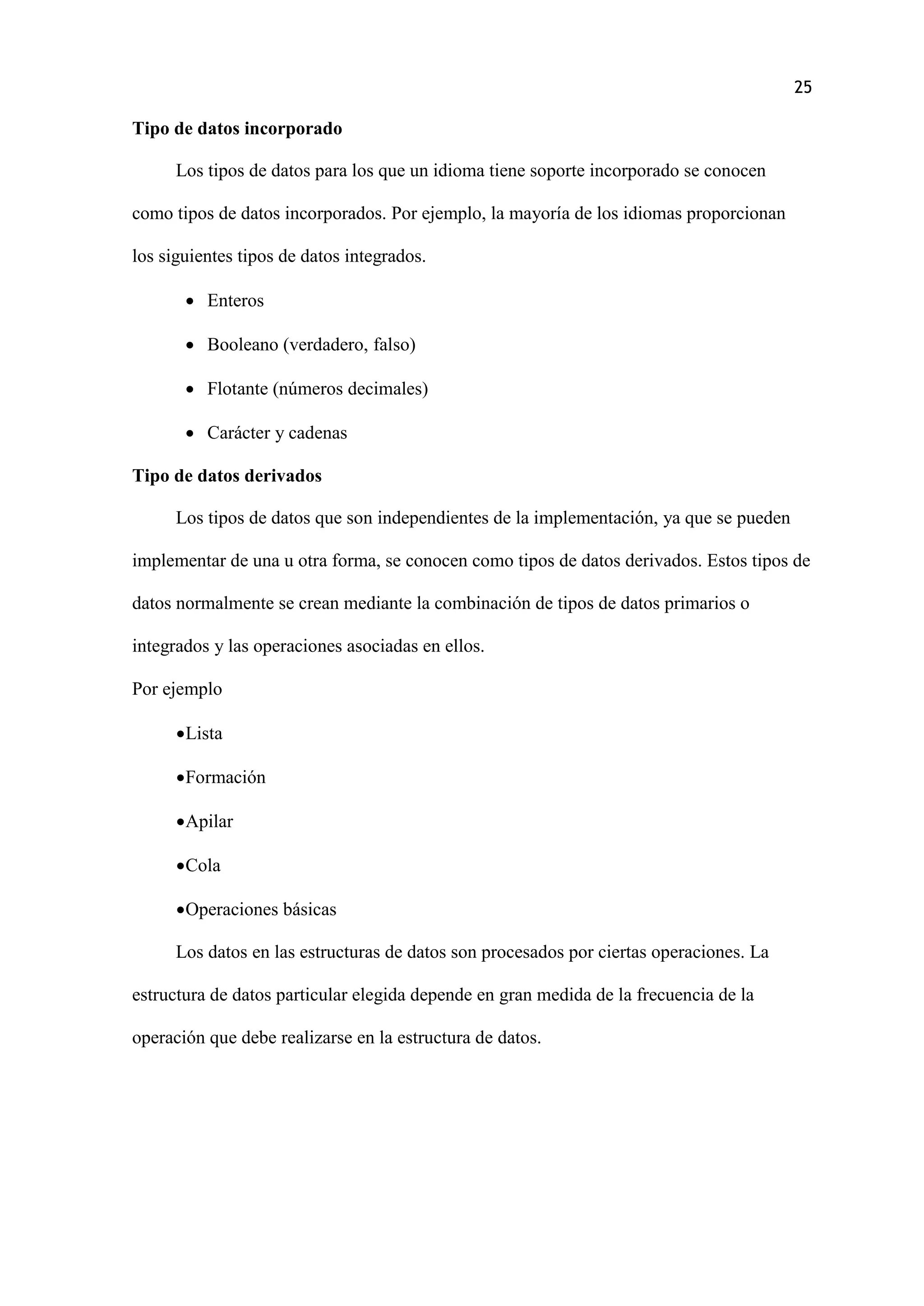 25
Tipo de datos incorporado
Los tipos de datos para los que un idioma tiene soporte incorporado se conocen
como tipos de datos incorporados. Por ejemplo, la mayoría de los idiomas proporcionan
los siguientes tipos de datos integrados.
 Enteros
 Booleano (verdadero, falso)
 Flotante (números decimales)
 Carácter y cadenas
Tipo de datos derivados
Los tipos de datos que son independientes de la implementación, ya que se pueden
implementar de una u otra forma, se conocen como tipos de datos derivados. Estos tipos de
datos normalmente se crean mediante la combinación de tipos de datos primarios o
integrados y las operaciones asociadas en ellos.
Por ejemplo
Lista
Formación
Apilar
Cola
Operaciones básicas
Los datos en las estructuras de datos son procesados por ciertas operaciones. La
estructura de datos particular elegida depende en gran medida de la frecuencia de la
operación que debe realizarse en la estructura de datos.
 