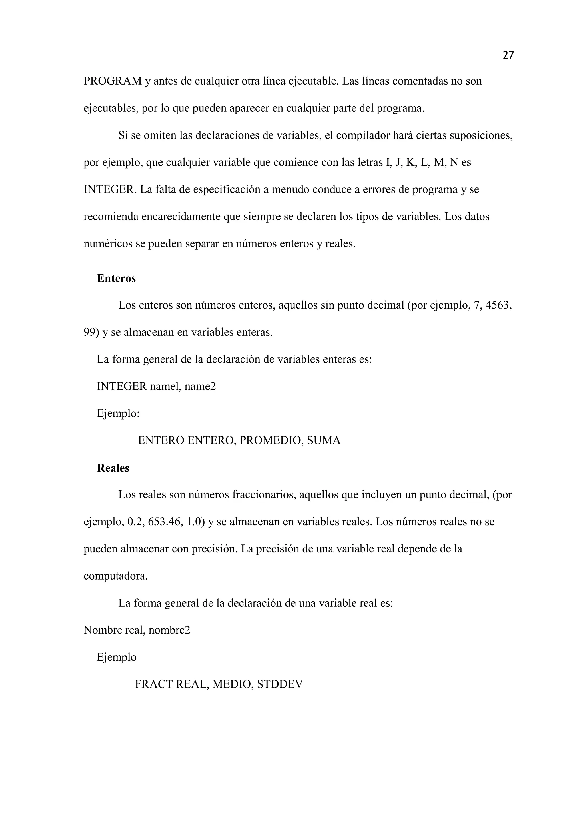 27
PROGRAM y antes de cualquier otra línea ejecutable. Las líneas comentadas no son
ejecutables, por lo que pueden aparecer en cualquier parte del programa.
Si se omiten las declaraciones de variables, el compilador hará ciertas suposiciones,
por ejemplo, que cualquier variable que comience con las letras I, J, K, L, M, N es
INTEGER. La falta de especificación a menudo conduce a errores de programa y se
recomienda encarecidamente que siempre se declaren los tipos de variables. Los datos
numéricos se pueden separar en números enteros y reales.
Enteros
Los enteros son números enteros, aquellos sin punto decimal (por ejemplo, 7, 4563,
99) y se almacenan en variables enteras.
La forma general de la declaración de variables enteras es:
INTEGER namel, name2
Ejemplo:
ENTERO ENTERO, PROMEDIO, SUMA
Reales
Los reales son números fraccionarios, aquellos que incluyen un punto decimal, (por
ejemplo, 0.2, 653.46, 1.0) y se almacenan en variables reales. Los números reales no se
pueden almacenar con precisión. La precisión de una variable real depende de la
computadora.
La forma general de la declaración de una variable real es:
Nombre real, nombre2
Ejemplo
FRACT REAL, MEDIO, STDDEV
 