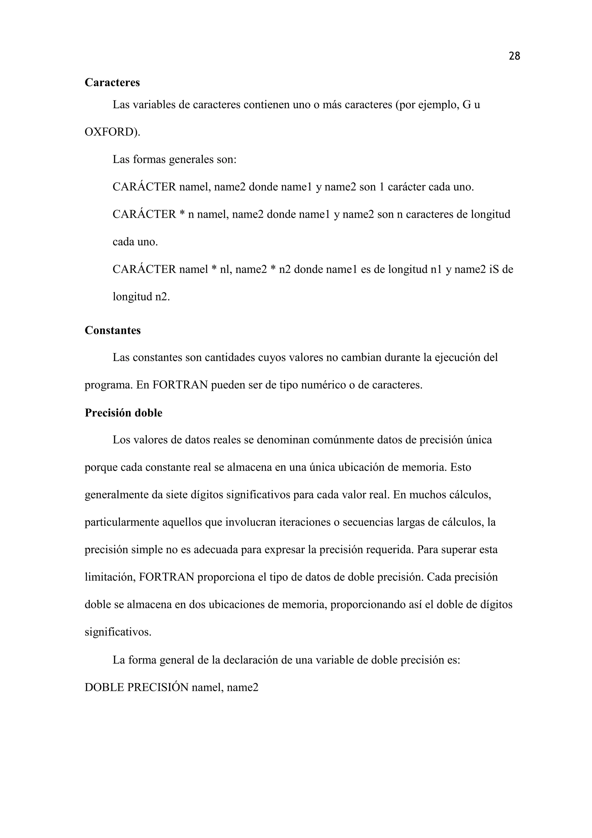 28
Caracteres
Las variables de caracteres contienen uno o más caracteres (por ejemplo, G u
OXFORD).
Las formas generales son:
CARÁCTER namel, name2 donde name1 y name2 son 1 carácter cada uno.
CARÁCTER * n namel, name2 donde name1 y name2 son n caracteres de longitud
cada uno.
CARÁCTER namel * nl, name2 * n2 donde name1 es de longitud n1 y name2 iS de
longitud n2.
Constantes
Las constantes son cantidades cuyos valores no cambian durante la ejecución del
programa. En FORTRAN pueden ser de tipo numérico o de caracteres.
Precisión doble
Los valores de datos reales se denominan comúnmente datos de precisión única
porque cada constante real se almacena en una única ubicación de memoria. Esto
generalmente da siete dígitos significativos para cada valor real. En muchos cálculos,
particularmente aquellos que involucran iteraciones o secuencias largas de cálculos, la
precisión simple no es adecuada para expresar la precisión requerida. Para superar esta
limitación, FORTRAN proporciona el tipo de datos de doble precisión. Cada precisión
doble se almacena en dos ubicaciones de memoria, proporcionando así el doble de dígitos
significativos.
La forma general de la declaración de una variable de doble precisión es:
DOBLE PRECISIÓN namel, name2
 