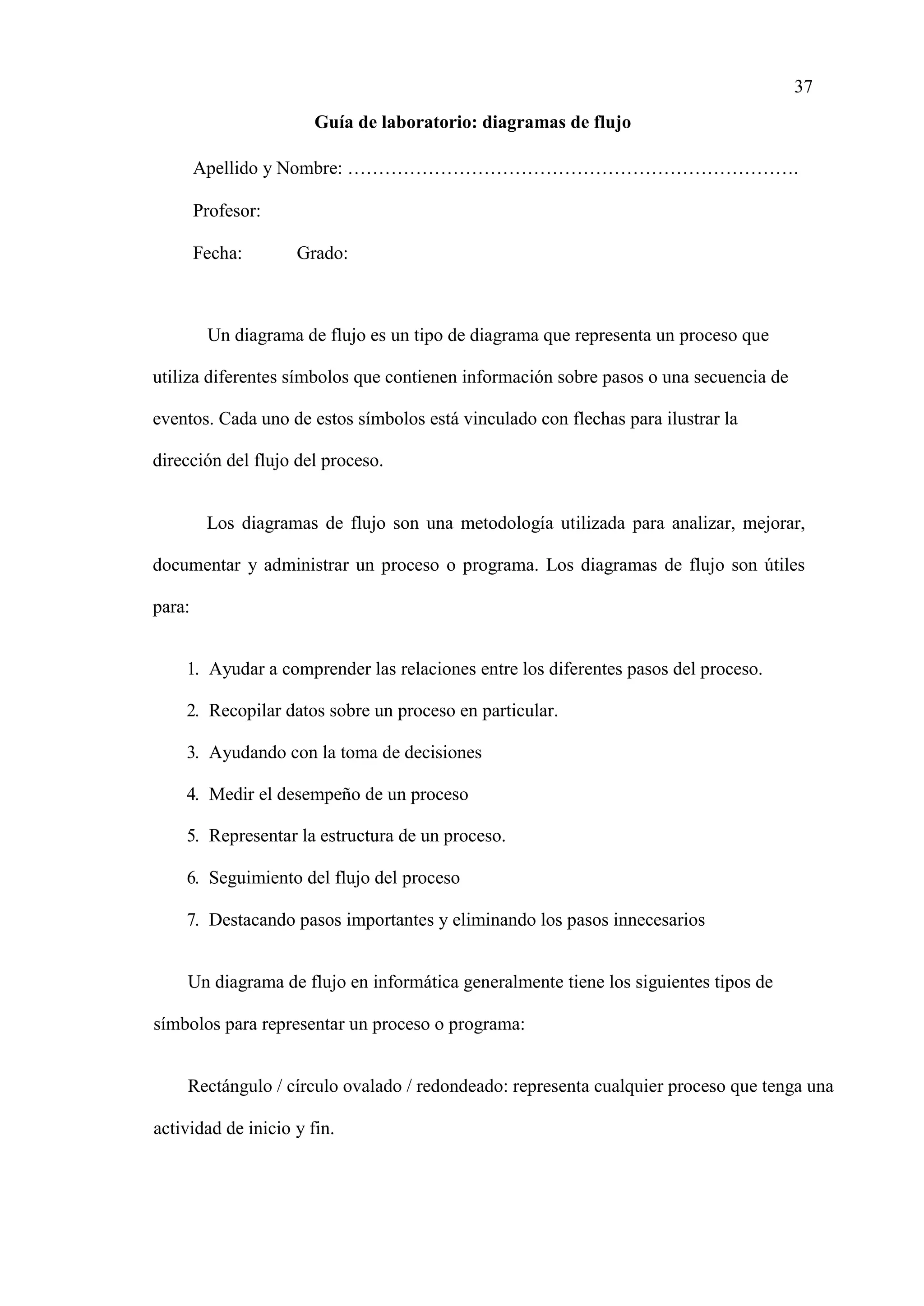 37
Guía de laboratorio: diagramas de flujo
Apellido y Nombre: ……………………………………………………………….
Profesor:
Fecha: Grado:
Un diagrama de flujo es un tipo de diagrama que representa un proceso que
utiliza diferentes símbolos que contienen información sobre pasos o una secuencia de
eventos. Cada uno de estos símbolos está vinculado con flechas para ilustrar la
dirección del flujo del proceso.
Los diagramas de flujo son una metodología utilizada para analizar, mejorar,
documentar y administrar un proceso o programa. Los diagramas de flujo son útiles
para:
1. Ayudar a comprender las relaciones entre los diferentes pasos del proceso.
2. Recopilar datos sobre un proceso en particular.
3. Ayudando con la toma de decisiones
4. Medir el desempeño de un proceso
5. Representar la estructura de un proceso.
6. Seguimiento del flujo del proceso
7. Destacando pasos importantes y eliminando los pasos innecesarios
Un diagrama de flujo en informática generalmente tiene los siguientes tipos de
símbolos para representar un proceso o programa:
Rectángulo / círculo ovalado / redondeado: representa cualquier proceso que tenga una
actividad de inicio y fin.
 