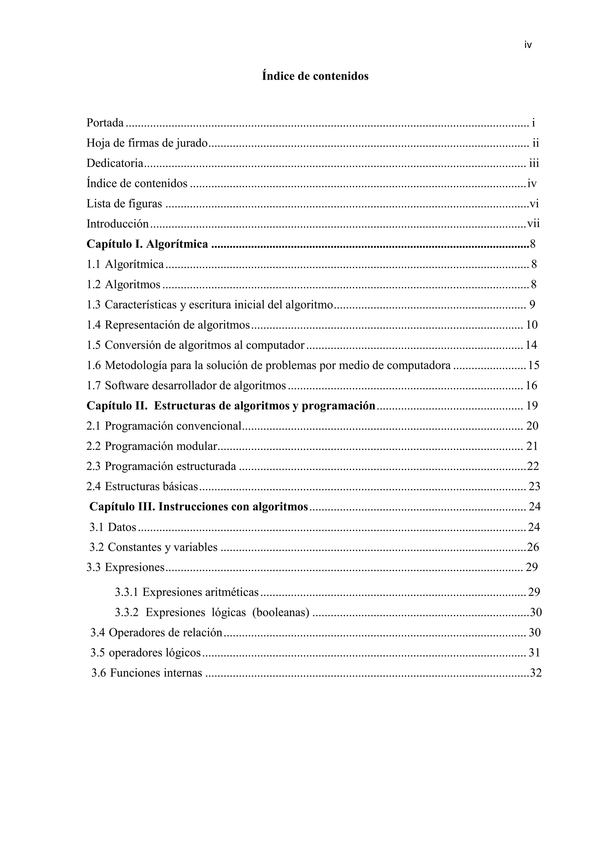 iv
Índice de contenidos
Portada.................................................................................................................................... i
Hoja de firmas de jurado......................................................................................................... ii
Dedicatoria............................................................................................................................. iii
Índice de contenidos ..............................................................................................................iv
Lista de figuras .......................................................................................................................vi
Introducción...........................................................................................................................vii
Capítulo I. Algorítmica ........................................................................................................8
1.1 Algorítmica.......................................................................................................................8
1.2 Algoritmos........................................................................................................................8
1.3 Características y escritura inicial del algoritmo............................................................... 9
1.4 Representación de algoritmos......................................................................................... 10
1.5 Conversión de algoritmos al computador.......................................................................14
1.6 Metodología para la solución de problemas por medio de computadora ........................15
1.7 Software desarrollador de algoritmos.............................................................................16
Capítulo II. Estructuras de algoritmos y programación................................................ 19
2.1 Programación convencional............................................................................................ 20
2.2 Programación modular.................................................................................................... 21
2.3 Programación estructurada ..............................................................................................22
2.4 Estructuras básicas........................................................................................................... 23
Capítulo III. Instrucciones con algoritmos....................................................................... 24
3.1 Datos...............................................................................................................................24
3.2 Constantes y variables ....................................................................................................26
3.3 Expresiones..................................................................................................................... 29
3.3.1 Expresiones aritméticas.......................................................................................29
3.3.2 Expresiones lógicas (booleanas) .......................................................................30
3.4 Operadores de relación................................................................................................... 30
3.5 operadores lógicos.......................................................................................................... 31
3.6 Funciones internas ..........................................................................................................32
 