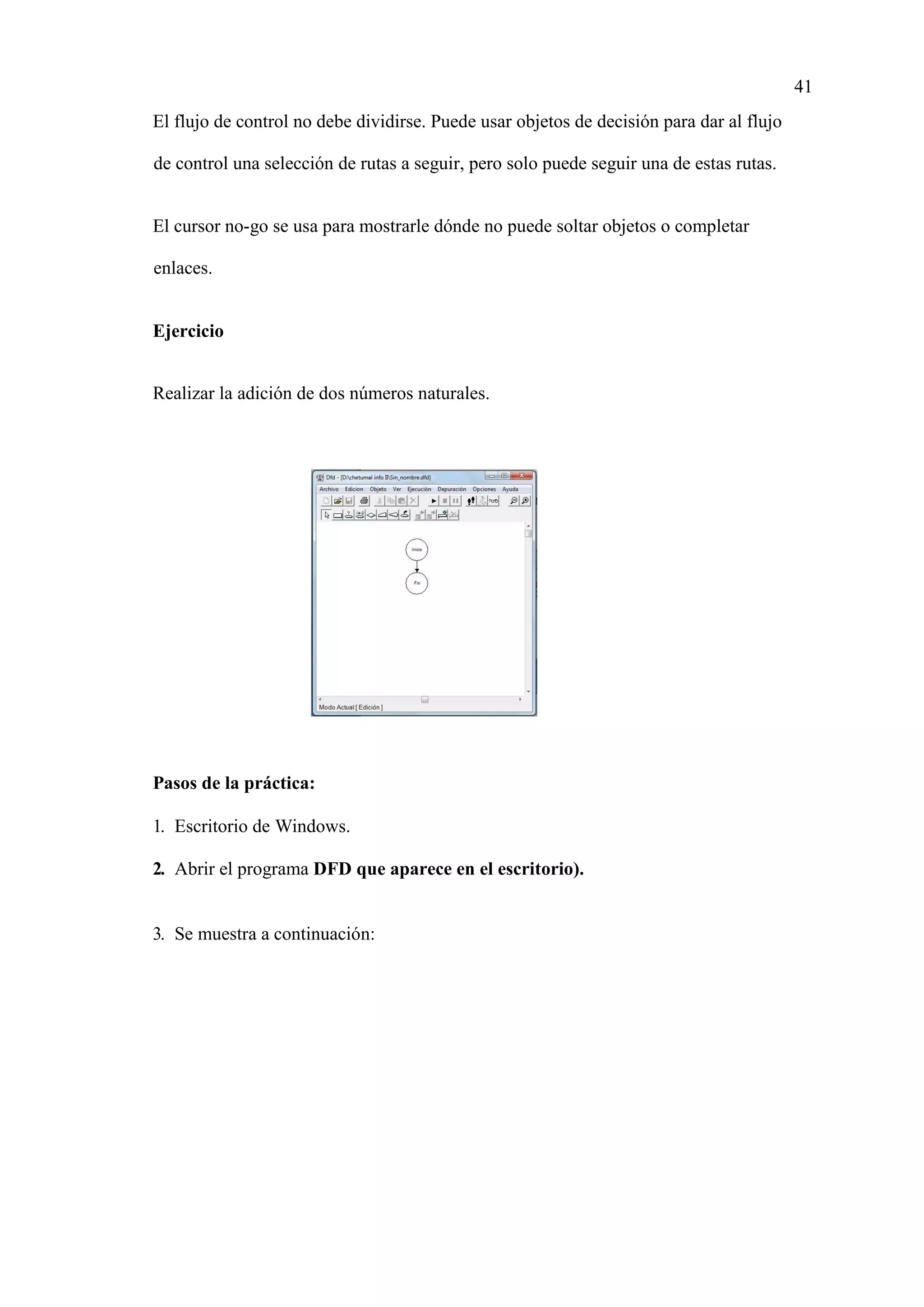 41
El flujo de control no debe dividirse. Puede usar objetos de decisión para dar al flujo
de control una selección de rutas a seguir, pero solo puede seguir una de estas rutas.
El cursor no-go se usa para mostrarle dónde no puede soltar objetos o completar
enlaces.
Ejercicio
Realizar la adición de dos números naturales.
Pasos de la práctica:
1. Escritorio de Windows.
2. Abrir el programa DFD que aparece en el escritorio).
3. Se muestra a continuación:
 