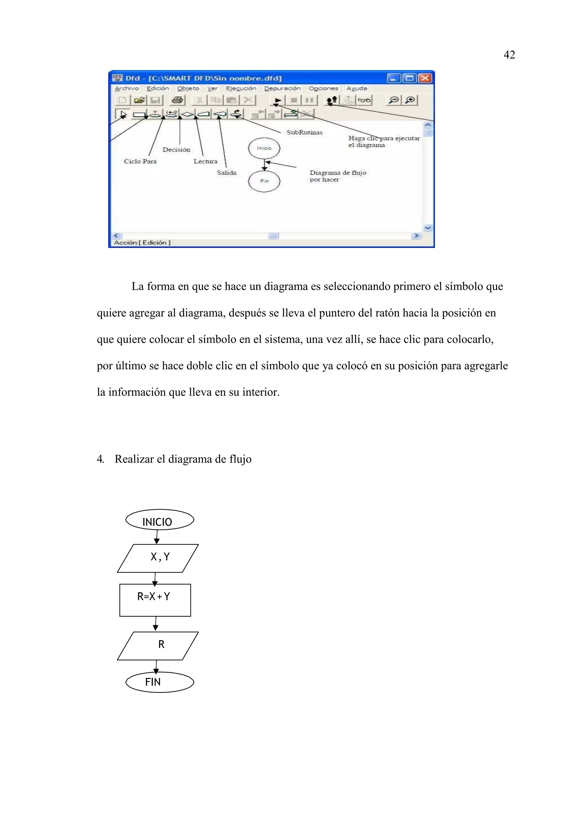 42
INICIO
X,Y
R=X+Y
R
FIN
La forma en que se hace un diagrama es seleccionando primero el símbolo que
quiere agregar al diagrama, después se lleva el puntero del ratón hacia la posición en
que quiere colocar el símbolo en el sistema, una vez allí, se hace clic para colocarlo,
por último se hace doble clic en el símbolo que ya colocó en su posición para agregarle
la información que lleva en su interior.
4. Realizar el diagrama de flujo
 