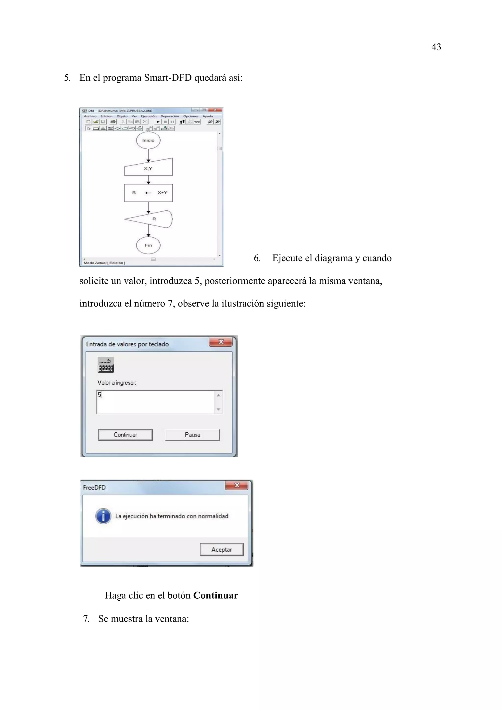43
5. En el programa Smart-DFD quedará así:
6. Ejecute el diagrama y cuando
solicite un valor, introduzca 5, posteriormente aparecerá la misma ventana,
introduzca el número 7, observe la ilustración siguiente:
Haga clic en el botón Continuar
7. Se muestra la ventana:
 