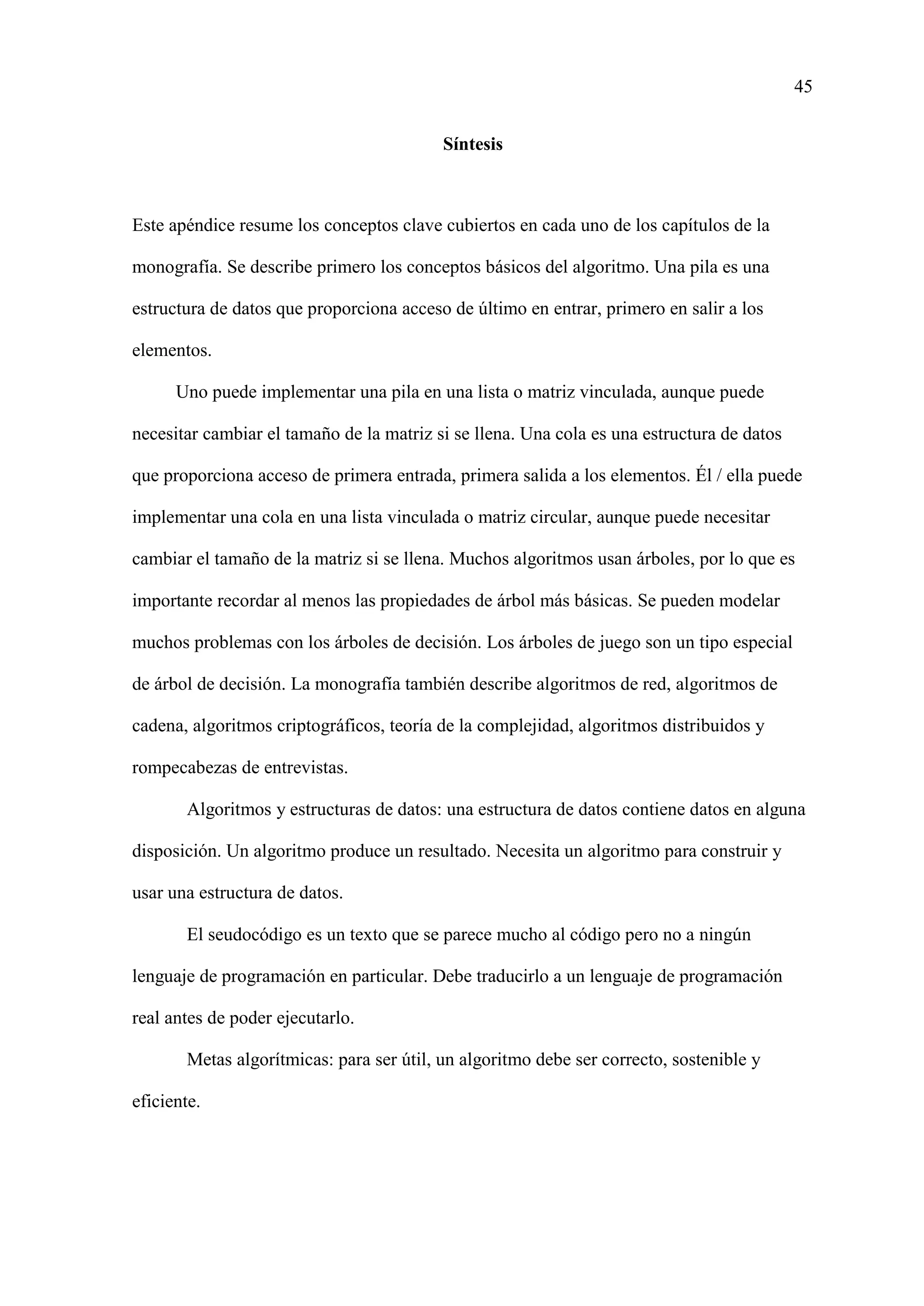 45
Síntesis
Este apéndice resume los conceptos clave cubiertos en cada uno de los capítulos de la
monografía. Se describe primero los conceptos básicos del algoritmo. Una pila es una
estructura de datos que proporciona acceso de último en entrar, primero en salir a los
elementos.
Uno puede implementar una pila en una lista o matriz vinculada, aunque puede
necesitar cambiar el tamaño de la matriz si se llena. Una cola es una estructura de datos
que proporciona acceso de primera entrada, primera salida a los elementos. Él / ella puede
implementar una cola en una lista vinculada o matriz circular, aunque puede necesitar
cambiar el tamaño de la matriz si se llena. Muchos algoritmos usan árboles, por lo que es
importante recordar al menos las propiedades de árbol más básicas. Se pueden modelar
muchos problemas con los árboles de decisión. Los árboles de juego son un tipo especial
de árbol de decisión. La monografía también describe algoritmos de red, algoritmos de
cadena, algoritmos criptográficos, teoría de la complejidad, algoritmos distribuidos y
rompecabezas de entrevistas.
Algoritmos y estructuras de datos: una estructura de datos contiene datos en alguna
disposición. Un algoritmo produce un resultado. Necesita un algoritmo para construir y
usar una estructura de datos.
El seudocódigo es un texto que se parece mucho al código pero no a ningún
lenguaje de programación en particular. Debe traducirlo a un lenguaje de programación
real antes de poder ejecutarlo.
Metas algorítmicas: para ser útil, un algoritmo debe ser correcto, sostenible y
eficiente.
 