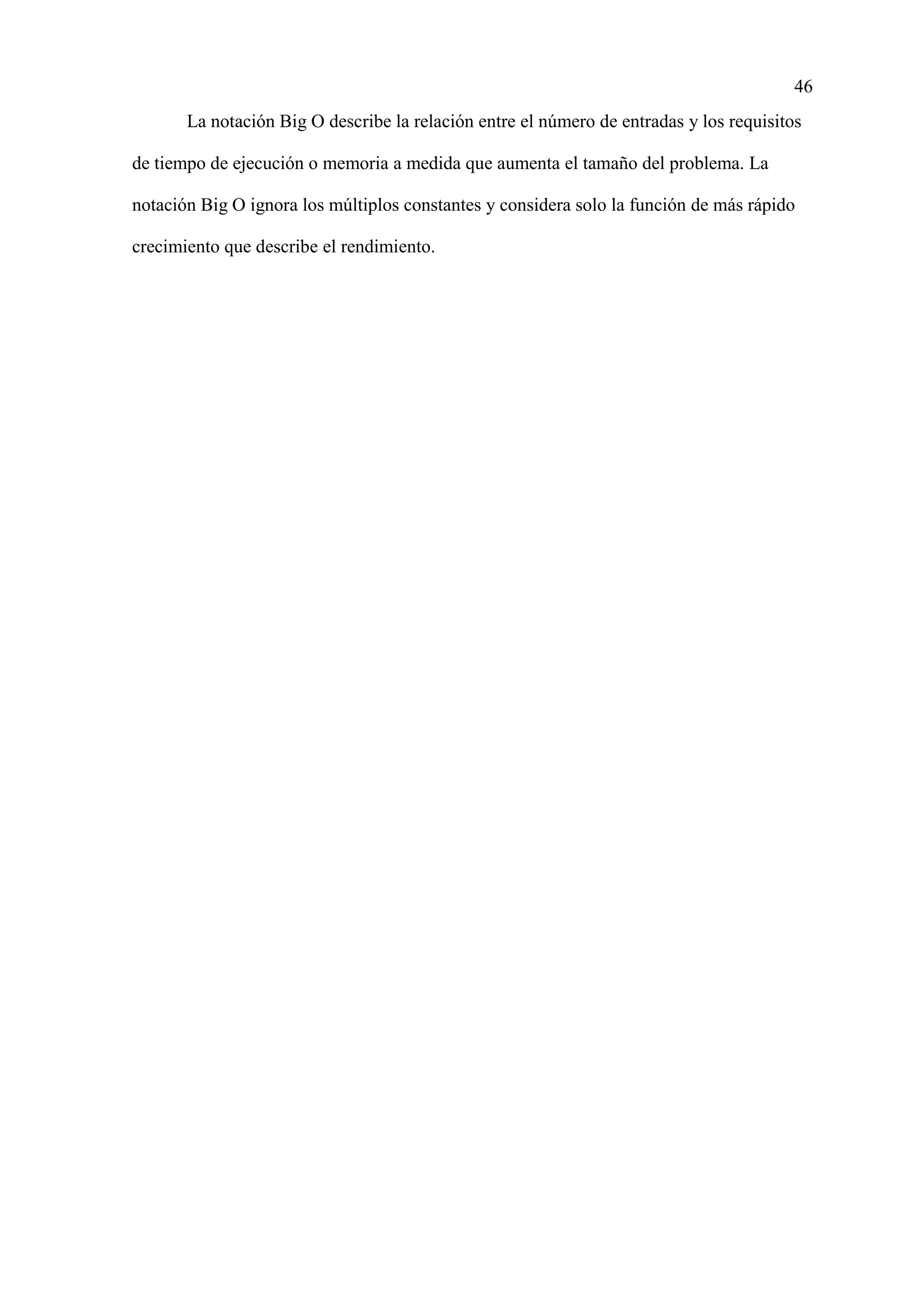 46
La notación Big O describe la relación entre el número de entradas y los requisitos
de tiempo de ejecución o memoria a medida que aumenta el tamaño del problema. La
notación Big O ignora los múltiplos constantes y considera solo la función de más rápido
crecimiento que describe el rendimiento.
 