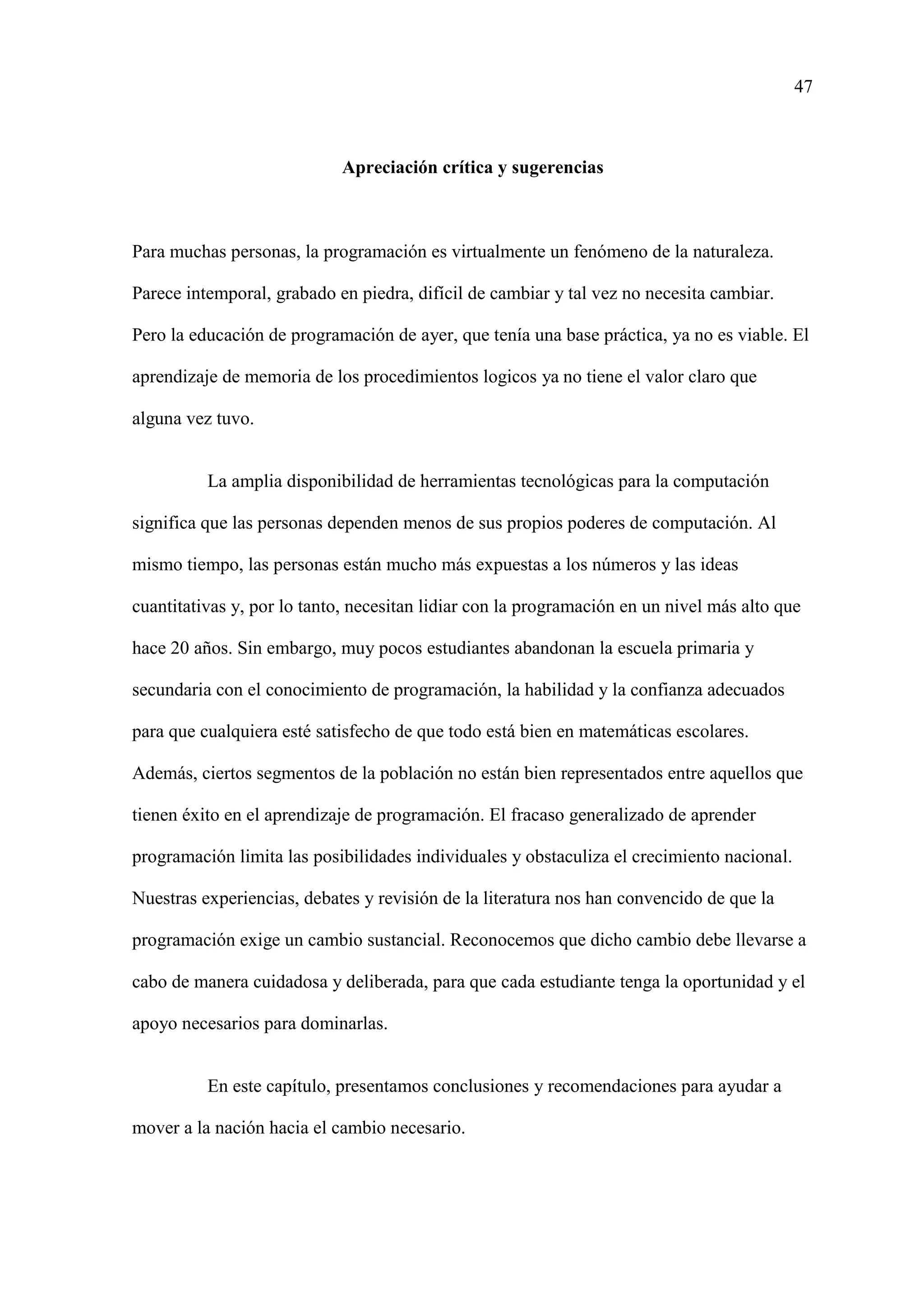 47
Apreciación crítica y sugerencias
Para muchas personas, la programación es virtualmente un fenómeno de la naturaleza.
Parece intemporal, grabado en piedra, difícil de cambiar y tal vez no necesita cambiar.
Pero la educación de programación de ayer, que tenía una base práctica, ya no es viable. El
aprendizaje de memoria de los procedimientos logicos ya no tiene el valor claro que
alguna vez tuvo.
La amplia disponibilidad de herramientas tecnológicas para la computación
significa que las personas dependen menos de sus propios poderes de computación. Al
mismo tiempo, las personas están mucho más expuestas a los números y las ideas
cuantitativas y, por lo tanto, necesitan lidiar con la programación en un nivel más alto que
hace 20 años. Sin embargo, muy pocos estudiantes abandonan la escuela primaria y
secundaria con el conocimiento de programación, la habilidad y la confianza adecuados
para que cualquiera esté satisfecho de que todo está bien en matemáticas escolares.
Además, ciertos segmentos de la población no están bien representados entre aquellos que
tienen éxito en el aprendizaje de programación. El fracaso generalizado de aprender
programación limita las posibilidades individuales y obstaculiza el crecimiento nacional.
Nuestras experiencias, debates y revisión de la literatura nos han convencido de que la
programación exige un cambio sustancial. Reconocemos que dicho cambio debe llevarse a
cabo de manera cuidadosa y deliberada, para que cada estudiante tenga la oportunidad y el
apoyo necesarios para dominarlas.
En este capítulo, presentamos conclusiones y recomendaciones para ayudar a
mover a la nación hacia el cambio necesario.
 