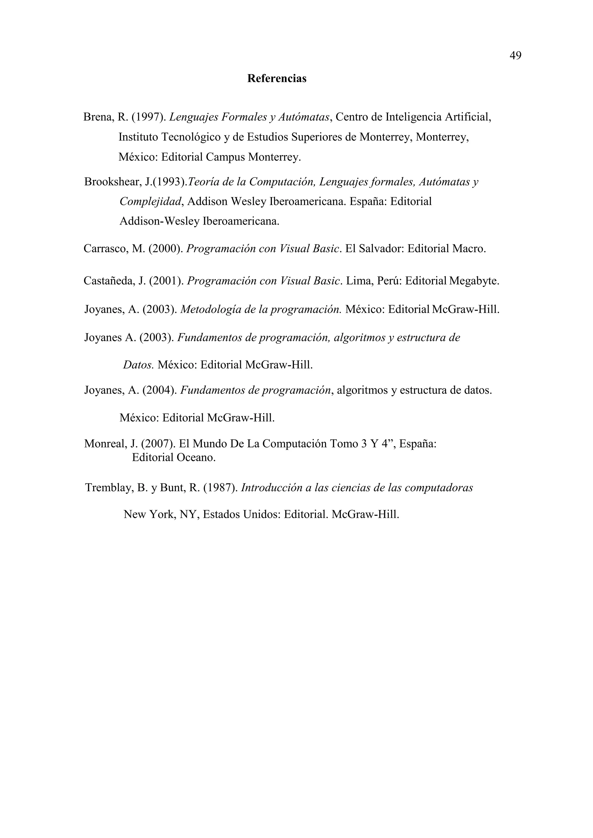49
Referencias
Brena, R. (1997). Lenguajes Formales y Autómatas, Centro de Inteligencia Artificial,
Instituto Tecnológico y de Estudios Superiores de Monterrey, Monterrey,
México: Editorial Campus Monterrey.
Brookshear, J.(1993).Teoría de la Computación, Lenguajes formales, Autómatas y
Complejidad, Addison Wesley Iberoamericana. España: Editorial
Addison-Wesley Iberoamericana.
Carrasco, M. (2000). Programación con Visual Basic. El Salvador: Editorial Macro.
Castañeda, J. (2001). Programación con Visual Basic. Lima, Perú: Editorial Megabyte.
Joyanes, A. (2003). Metodología de la programación. México: Editorial McGraw-Hill.
Joyanes A. (2003). Fundamentos de programación, algoritmos y estructura de
Datos. México: Editorial McGraw-Hill.
Joyanes, A. (2004). Fundamentos de programación, algoritmos y estructura de datos.
México: Editorial McGraw-Hill.
Monreal, J. (2007). El Mundo De La Computación Tomo 3 Y 4”, España:
Editorial Oceano.
Tremblay, B. y Bunt, R. (1987). Introducción a las ciencias de las computadoras
New York, NY, Estados Unidos: Editorial. McGraw-Hill.
 