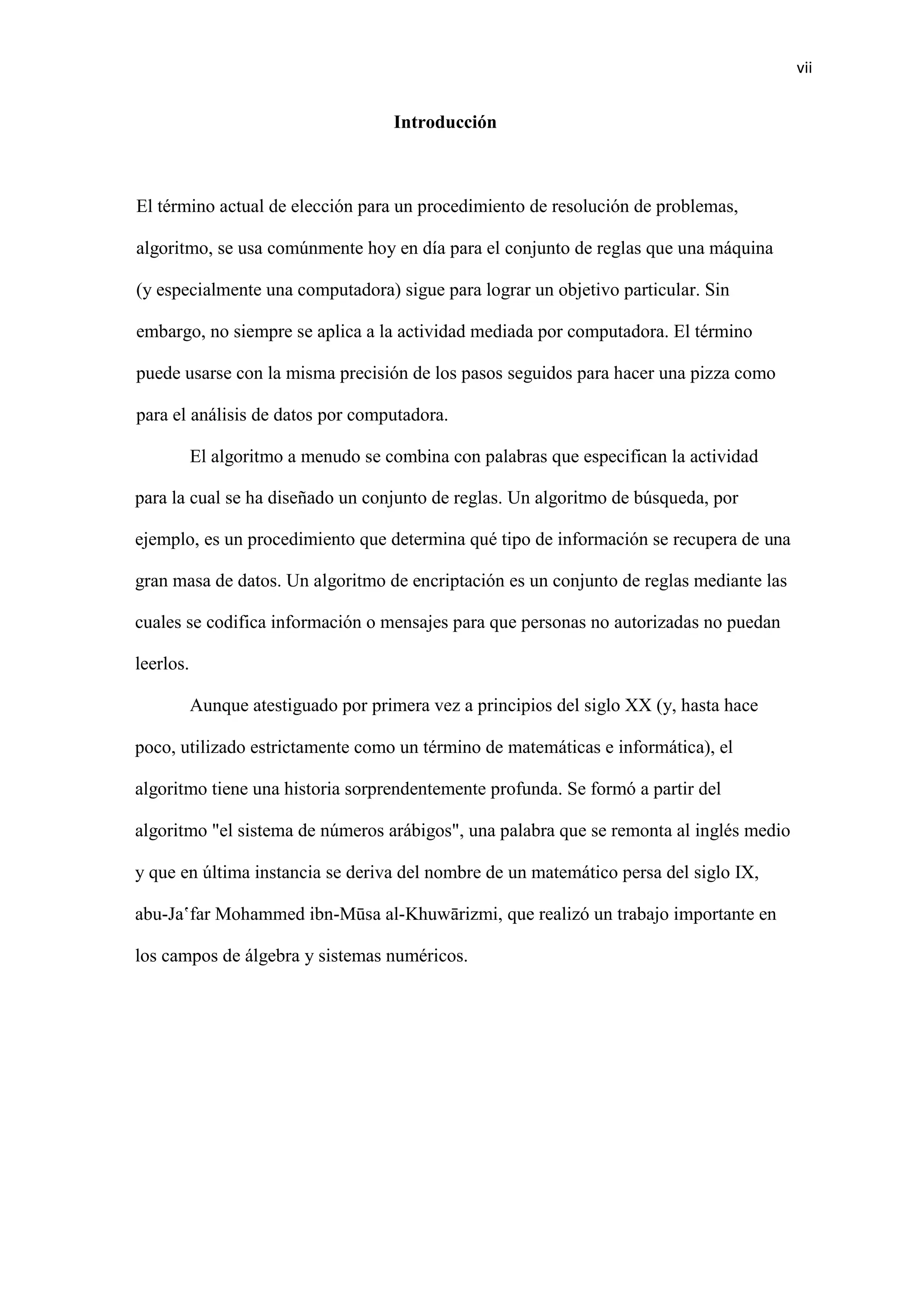 vii
Introducción
El término actual de elección para un procedimiento de resolución de problemas,
algoritmo, se usa comúnmente hoy en día para el conjunto de reglas que una máquina
(y especialmente una computadora) sigue para lograr un objetivo particular. Sin
embargo, no siempre se aplica a la actividad mediada por computadora. El término
puede usarse con la misma precisión de los pasos seguidos para hacer una pizza como
para el análisis de datos por computadora.
El algoritmo a menudo se combina con palabras que especifican la actividad
para la cual se ha diseñado un conjunto de reglas. Un algoritmo de búsqueda, por
ejemplo, es un procedimiento que determina qué tipo de información se recupera de una
gran masa de datos. Un algoritmo de encriptación es un conjunto de reglas mediante las
cuales se codifica información o mensajes para que personas no autorizadas no puedan
leerlos.
Aunque atestiguado por primera vez a principios del siglo XX (y, hasta hace
poco, utilizado estrictamente como un término de matemáticas e informática), el
algoritmo tiene una historia sorprendentemente profunda. Se formó a partir del
algoritmo "el sistema de números arábigos", una palabra que se remonta al inglés medio
y que en última instancia se deriva del nombre de un matemático persa del siglo IX,
abu-Jaʽfar Mohammed ibn-Mūsa al-Khuwārizmi, que realizó un trabajo importante en
los campos de álgebra y sistemas numéricos.
 