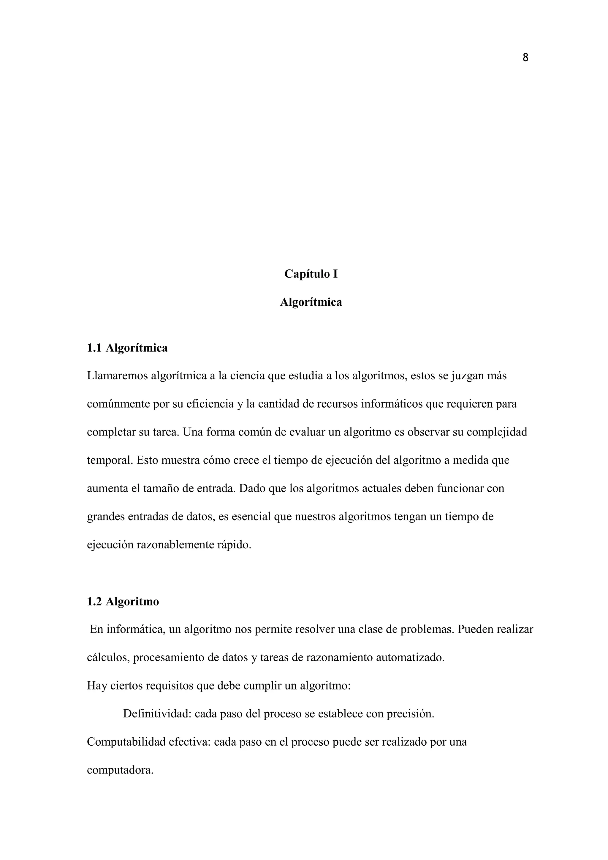 8
Capítulo I
Algorítmica
1.1 Algorítmica
Llamaremos algorítmica a la ciencia que estudia a los algoritmos, estos se juzgan más
comúnmente por su eficiencia y la cantidad de recursos informáticos que requieren para
completar su tarea. Una forma común de evaluar un algoritmo es observar su complejidad
temporal. Esto muestra cómo crece el tiempo de ejecución del algoritmo a medida que
aumenta el tamaño de entrada. Dado que los algoritmos actuales deben funcionar con
grandes entradas de datos, es esencial que nuestros algoritmos tengan un tiempo de
ejecución razonablemente rápido.
1.2 Algoritmo
En informática, un algoritmo nos permite resolver una clase de problemas. Pueden realizar
cálculos, procesamiento de datos y tareas de razonamiento automatizado.
Hay ciertos requisitos que debe cumplir un algoritmo:
Definitividad: cada paso del proceso se establece con precisión.
Computabilidad efectiva: cada paso en el proceso puede ser realizado por una
computadora.
 