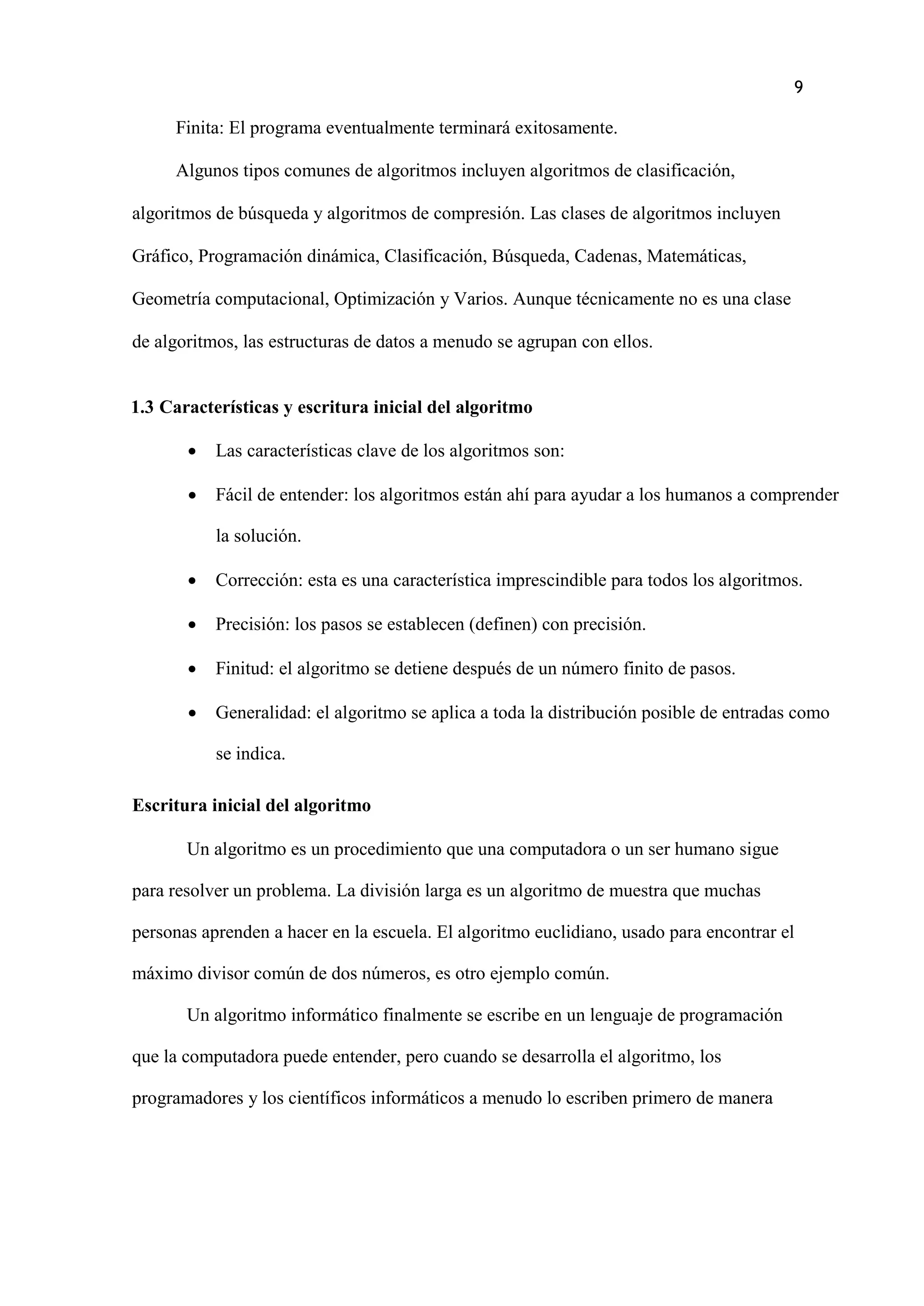9
Finita: El programa eventualmente terminará exitosamente.
Algunos tipos comunes de algoritmos incluyen algoritmos de clasificación,
algoritmos de búsqueda y algoritmos de compresión. Las clases de algoritmos incluyen
Gráfico, Programación dinámica, Clasificación, Búsqueda, Cadenas, Matemáticas,
Geometría computacional, Optimización y Varios. Aunque técnicamente no es una clase
de algoritmos, las estructuras de datos a menudo se agrupan con ellos.
1.3 Características y escritura inicial del algoritmo
 Las características clave de los algoritmos son:
 Fácil de entender: los algoritmos están ahí para ayudar a los humanos a comprender
la solución.
 Corrección: esta es una característica imprescindible para todos los algoritmos.
 Precisión: los pasos se establecen (definen) con precisión.
 Finitud: el algoritmo se detiene después de un número finito de pasos.
 Generalidad: el algoritmo se aplica a toda la distribución posible de entradas como
se indica.
Escritura inicial del algoritmo
Un algoritmo es un procedimiento que una computadora o un ser humano sigue
para resolver un problema. La división larga es un algoritmo de muestra que muchas
personas aprenden a hacer en la escuela. El algoritmo euclidiano, usado para encontrar el
máximo divisor común de dos números, es otro ejemplo común.
Un algoritmo informático finalmente se escribe en un lenguaje de programación
que la computadora puede entender, pero cuando se desarrolla el algoritmo, los
programadores y los científicos informáticos a menudo lo escriben primero de manera
 
