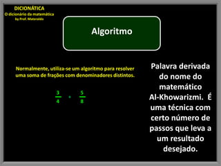 DICIONÁTICA
O dicionário da matemática
     by Prof. Materaldo


                                         Algoritmo


     Normalmente, utiliza-se um algoritmo para resolver   Palavra derivada
     uma soma de frações com denominadores distintos.        do nome do
                                                             matemático
                             3       5
                             4
                                 +
                                     8
                                                          Al-Khowarizmi. É
                                                          uma técnica com
                                                          certo número de
                                                          passos que leva a
                                                            um resultado
                                                              desejado.
 