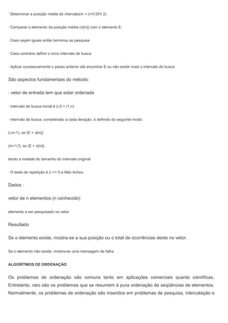 · Determinar a posição média do intervalo(m = (i+f) DIV 2)
· Comparar o elemento da posição média (v[m]) com o elemento E:
· Caso sejam iguais então terminou as pesquisa
· Caso contrário definir o novo intervalo de busca
· Aplicar sucessivamente o passo anterior até encontrar E ou não existir mais o intervalo de busca
São aspectos fundamentais do método:
· vetor de entrada tem que estar ordenado
· intervalo de busca inicial é (i,f) = (1,n)
· intervalo de busca, considerado a cada iteração, é definido do seguinte modo:
(i,m-1), se (E < v[m])
(m+1,f), se (E > v[m])
tendo a metade do tamanho do intervalo original
· O teste de repetição é (i <= f) e Não Achou
Dados :
vetor de n elementos (n conhecido)
elemento a ser pesquisado no vetor
Resultado
Se o elemento existe, mostra-se a sua posição ou o total de ocorrências deste no vetor.
Se o elemento não existe, mostra-se uma mensagem de falha
ALGORÍTMOS DE ORDENAÇÃO
Os problemas de ordenação são comuns tanto em aplicações comerciais quanto científicas.
Entretanto, raro são os problemas que se resumem à pura ordenação de seqüências de elementos.
Normalmente, os problemas de ordenação são inseridos em problemas de pesquisa, intercalação e
 