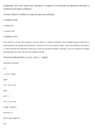 atualização. Isto torna ainda mais importante o projeto e a construção de algoritmos eficientes e
confiáveis para tratar o problema.
O nosso objetivo é analisar os seguintes tipos de ordenação :
a. Selection Sort
b. Bubble Sort
c. Insertion Sort
a. Selection Sort
Este método é um dos mais simples e intuitivos dentre os métodos existentes. Sua estratégia básica é selecionar o
menor elemento da seqüência considerada e colocá-lo no início da seqüência. Assim, dada uma seqüência de tamanho
n, várias iterações são efetuadas, sendo que a cada vez que esta estratégia é aplicada, uma nova seqüência é gerada
pela eliminação do menor elemento da seqüência original.
Procedure SelectionSort ( var vet : vetor; n : integer);
{ordenado crescente}
var
i, j, pmin : integer;
begin
for i¬ 1 to (n-1) do
begin
pmin ¬ i;
for j¬ (i+1) to n do
if vet[j] < vet[pmin]
then pmin ¬ j;
trocar (vet[i], vet[pmin] ) ;
end;
 