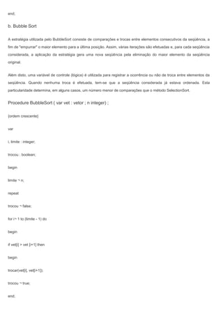 end;
b. Bubble Sort
A estratégia utilizada pelo BubbleSort consiste de comparações e trocas entre elementos consecutivos da seqüência, a
fim de "empurrar" o maior elemento para a última posição. Assim, várias iterações são efetuadas e, para cada seqüência
considerada, a aplicação da estratégia gera uma nova seqüência pela eliminação do maior elemento da seqüência
original.
Além disto, uma variável de controle (lógica) é utilizada para registrar a ocorrência ou não de troca entre elementos da
seqüência. Quando nenhuma troca é efetuada, tem-se que a seqüência considerada já estava ordenada. Esta
particularidade determina, em alguns casos, um número menor de comparações que o método SelectionSort.
Procedure BubbleSort ( var vet : vetor ; n integer) ;
{ordem crescente}
var
i, limite : integer;
trocou : boolean;
begin
limite ¬ n;
repeat
trocou ¬ false;
for i¬ 1 to (limite - 1) do
begin
if vet[i] > vet [i+1] then
begin
trocar(vet[i], vet[i+1]);
trocou ¬ true;
end;
 