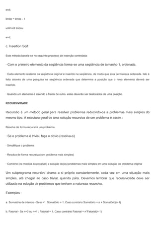 end;
limite ¬ limite - 1
until not trocou
end;
c. Insertion Sort
Este método baseia-se no seguinte processo de inserção controlada:
· Com o primeiro elemento da seqüência forma-se uma seqüência de tamanho 1, ordenada.
· Cada elemento restante da seqüência original é inserido na seqüência, de modo que esta permaneça ordenada. Isto é
feito através de uma pesquisa na seqüência ordenada que determina a posição que o novo elemento deverá ser
inserido.
· Quando um elemento é inserido a frente de outro, estes deverão ser deslocados de uma posição.
RECURSIVIDADE
Recursão é um método geral para resolver problemas reduzindo-os a problemas mais simples do
mesmo tipo. A estrutura geral de uma solução recursiva de um problema é assim :
Resolva de forma recursiva um problema.
· Se o problema é trivial, faça o obvio (resolva-o)
· Simplifique o problema
· Resolva de forma recursiva (um problema mais simples)
· Combine (na medida do possível) a solução do(os) problemas mais simples em uma solução do problema original
Um subprograma recursivo chama a si próprio constantemente, cada vez em uma situação mais
simples, até chegar ao caso trivial, quando pára. Devemos lembrar que recursividade deve ser
utilizada na solução de problemas que tenham a natureza recursiva.
Exemplos :
a. Somatório de inteiros - Se n =1; Somatório = 1. Caso contrário Somatório = n + Somatório(n-1)
b. Fatorial - Se n=0 ou n=1 ; Fatorial = 1. Caso contrário Fatorial = n*Fatorial(n-1)
 