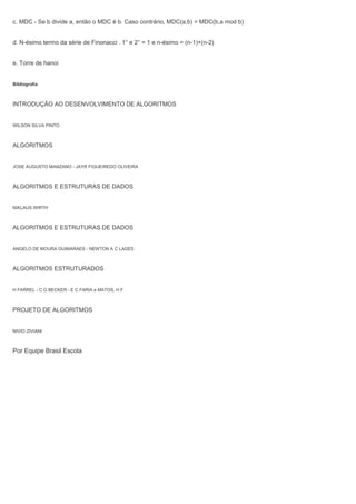 c. MDC - Se b divide a, então o MDC é b. Caso contrário, MDC(a,b) = MDC(b,a mod b)
d. N-ésimo termo da série de Finonacci . 1° e 2° = 1 e n-ésimo = (n-1)+(n-2)
e. Torre de hanoi
Bibliografia
INTRODUÇÃO AO DESENVOLVIMENTO DE ALGORITMOS
WILSON SILVA PINTO
ALGORITMOS
JOSE AUGUSTO MANZANO - JAYR FIGUEIREDO OLIVEIRA
ALGORITMOS E ESTRUTURAS DE DADOS
NIKLAUS WIRTH
ALGORITMOS E ESTRUTURAS DE DADOS
ANGELO DE MOURA GUIMARAES - NEWTON A C LAGES
ALGORITMOS ESTRUTURADOS
H FARREL - C G BECKER - E C FARIA e MATOS, H F
PROJETO DE ALGORITMOS
NIVIO ZIVIANI
Por Equipe Brasil Escola
 