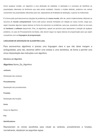Como qualquer modelo, um algoritmo é uma abstração da realidade. A abstração é o processo de identificar as
propriedades relevantes do fenômeno que esta sendo modelado. Usando o modelo abstrato, podemos nos centrar
unicamente nas propriedades relevantes para nós, dependendo da finalidade da abstração, e ignorar as irrelevantes.
É a forma pela qual descrevemos soluções de problemas do nosso mundo, afim de, serem implementadas utilizando os
recursos do mundo computacional. Como este possuí severas limitações em relação ao nosso mundo, exige que,
sejam impostas algumas regras básicas na forma de solucionar os problemas, para que, possamos utilizar os recursos
de hardware e software disponíveis. Pois, os algoritmos, apesar de servirem para representar a solução de qualquer
problema, no caso do Processamento de Dados, eles devem seguir as regras básicas de programação para que sejam
compatíveis com as linguagens de programação.
LINGUAGEM DE DESCRIÇÃO DE ALGORITMO (LDA)
Para escrevermos algoritmos é preciso uma linguagem clara e que não deixe margem a
ambiguidades, para isto, devemos definir uma sintaxe e uma semântica, de forma a permitir uma
única interpretação das instruções num algoritmo.
Estrutura um Algoritmo
Algoritmo Nome_Do_Algoritmo
variáveis
Declaração das variáveis
Procedimentos
Declaração dos procedimentos
Funções
Declaração das funções
Início
Corpo do Algoritmo
Fim
Identificadores
Representam os nomes escolhidos para rotular as variáveis, procedimentos e funções,
normalmente, obedecem as seguintes regras :
 