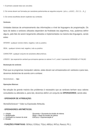 1. O primeiro caracter deve ser uma letra
2. Os nomes devem ser formados por caracteres pertencentes ao seguinte conjunto : {a,b,c,..z,A,B,C,...Z,0,1,2,...,9,_}
3. Os nomes escolhidos devem explicitar seu conteúdo.
Variáveis:
Unidades básicas de armazenamento das informações a nível de linguagens de programação. Os
tipos de dados e variáveis utilizados dependem da finalidade dos algoritmos, mas, podemos definir
alguns, pelo fato de serem largamente utilizados e implementados na maioria das linguagens, sendo
estes:
INTEIRO : qualquer número inteiro, negativo, nulo ou positivo.
REAL : qualquer número real, negativo, nulo ou positivo.
CARACTER : qualquer conjunto de caracteres alfanuméricos.
LÓGICO : tipo especial de variável que armazena apenas os valores V e F, onde V representa VERDADE e F FALSO
Declaração de variáveis
Para que os programas manipulem valores, estes devem ser armazenados em variáveis e para isso,
devemos declará-las de acordo com a sintaxe:
NomeVariável,... : tipo
Operações Básicas:
Na solução da grande maioria dos problemas é necessário que as variáveis tenham seus valores
consultados ou alterados e, para isto, devemos definir um conjunto de OPERADORES, sendo eles:
· OPERADOR DE ATRIBUIÇÃO:
NomeDaVariavel ¬ Valor ou Expressão Atribuída.
· OPERADORES ARITMÉTICOS:
+ = Adição Quociente = Quociente da divisão de inteiros
* = Multiplicação Resto = Resto da divisão de inteiros
- = Subtração ou inversor do sinal. EXP(a,b) = Exponenciação a
b
/ = Divisão
· FUNÇÕES PRIMITIVAS: SEN(x); COS(x); TG(x); ABS(x); INT(x); Raiz(x); PI( );
 