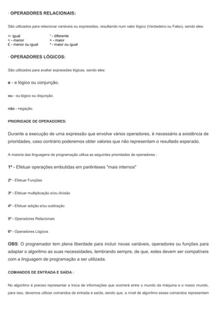 · OPERADORES RELACIONAIS:
São utilizados para relacionar variáveis ou expressões, resultando num valor lógico (Verdadeiro ou Falso), sendo eles:
=- igual ¹ - diferente
< - menor > - maior
£ - menor ou igual ³ - maior ou igual
· OPERADORES LÓGICOS:
São utilizados para avaliar expressões lógicas, sendo eles:
e - e lógico ou conjunção.
ou - ou lógico ou disjunção.
não - negação.
PRIORIDADE DE OPERADORES:
Durante a execução de uma expressão que envolve vários operadores, é necessário a existência de
prioridades, caso contrário poderemos obter valores que não representam o resultado esperado.
A maioria das linguagens de programação utiliza as seguintes prioridades de operadores :
1º - Efetuar operações embutidas em parênteses "mais internos"
2º - Efetuar Funções
3º - Efetuar multiplicação e/ou divisão
4º - Efetuar adição e/ou subtração
5º - Operadores Relacionais
6º - Operadores Lógicos
OBS: O programador tem plena liberdade para incluir novas variáveis, operadores ou funções para
adaptar o algoritmo as suas necessidades, lembrando sempre, de que, estes devem ser compatíveis
com a linguagem de programação a ser utilizada.
COMANDOS DE ENTRADA E SAÍDA :
No algoritmo é preciso representar a troca de informações que ocorrerá entre o mundo da máquina e o nosso mundo,
para isso, devemos utilizar comandos de entrada e saída, sendo que, a nível de algoritmo esses comandos representam
 