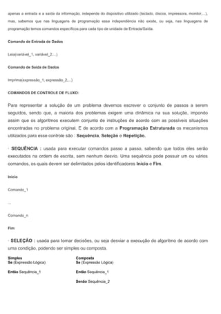 apenas a entrada e a saída da informação, independe do dispositivo utilizado (teclado, discos, impressora, monitor,...),
mas, sabemos que nas linguagens de programação essa independência não existe, ou seja, nas linguagens de
programação temos comandos específicos para cada tipo de unidade de Entrada/Saída.
Comando de Entrada de Dados
Leia(variável_1, variável_2,...)
Comando de Saída de Dados
Imprima(expressão_1, expressão_2,...)
COMANDOS DE CONTROLE DE FLUXO:
Para representar a solução de um problema devemos escrever o conjunto de passos a serem
seguidos, sendo que, a maioria dos problemas exigem uma dinâmica na sua solução, impondo
assim que os algoritmos executem conjunto de instruções de acordo com as possíveis situações
encontradas no problema original. E de acordo com a Programação Estruturada os mecanismos
utilizados para esse controle são : Sequência, Seleção e Repetição.
· SEQUÊNCIA : usada para executar comandos passo a passo, sabendo que todos eles serão
executados na ordem de escrita, sem nenhum desvio. Uma sequência pode possuir um ou vários
comandos, os quais devem ser delimitados pelos identificadores Início e Fim.
Inicio
Comando_1
...
Comando_n
Fim
· SELEÇÃO : usada para tomar decisões, ou seja desviar a execução do algoritmo de acordo com
uma condição, podendo ser simples ou composta.
Simples Composta
Se (Expressão Lógica)
Então Sequência_1
Se (Expressão Lógica)
Então Sequência_1
Senão Sequência_2
 