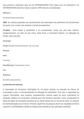 seja possível o parâmetro deve ser de ENTRADA/SAÍDA Para indicar que um parâmetro é de
ENTRADA/SAÍDA devemos colocar a palavra VAR antes da sua declaração.
Referência :
NomeDoProcedimento(variáveis)
OBS: As variáveis passadas aos procedimentos são associadas aos parâmetros do procedimento
de acordo com a ordem das variáveis e da lista de parâmetros.
Funções - Uma função é semelhante a um procedimento, sendo que esta deve retornar,
obrigatoriamente, um valor em seu nome, desta forma, é necessário declarar, no cabeçalho da
função, qual o seu tipo.
Declaração :
Função NomeDaFunção [(parâmetros)] : tipo_da_função
Variáveis
Inicio
Comandos
NomeDaFunção ¬ (expressão de retorno)
Fim;
Referência :
NomeDaFunção(parâmetro)
ALGORÍTMOS DE PESQUISA
A capacidade de armazenar informações foi um passo decisivo na evolução da ciência da
computação e para o nível generalizado de utilização do computador. Com isso, a capacidade de
cuperar informações, para posterior processamento, assume papel de suma importância na
utilização cotidiana do computador, existindo para isto inúmeros exemplos, como: recuperação de
dados de dados de transações bancárias de um cliente através de um número de conta, no cadastro
de cliente/operações de um banco. Portanto, algorítmos de pesquisa devem ser projetados de forma
a garantir a confiabilidade e eficiência exigidas pela importância das aplicações existentes.
 