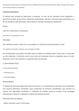 A pesquisa de dados pode ser efetuada tanto em unidades de memória secundárias (disco rígido, disquetes, fita), quanto
na memória principal do computador.
PESQUISA SEQUENCIAL
O método mais simples de determinar a presença, ou não, de um elemento numa seqüência, é
percorrê-la a partir do seu início, efetuando comparações, até que o elemento seja encontrado ou o
fim da seqüência seja alcançado. Este método é chamado de pesquisa seqüencial.
Dados :
vetor de n elementos (n conhecido)
elemento a ser pesquisado no vetor
Resultado:
Se o elemento existe, mostra-se a sua posição ou o total de ocorrências deste no vetor.
Se o elemento não existe, mostra-se uma mensagem de falha.
As considerações que podem ser feitas sobre os dados de entrada (vetor), são do tipo: o vetor esta
ou não ordenado; o elemento ocorre uma única vez (pesquisa única) ou repetidas vezes no vetor
(pesquisa única). Isso acarreta os seguintes tipos de pesquisa:
a. Desordenada Única
b. Desordenação Múltipla
c. Ordenada Única
d. Ordenada Múltipla
Pesquisa Binária
O método de pesquisa seqüencial é fácil de escrever e é razoavelmente eficientes para seqüências
com poucos elementos. Entretanto, para seqüências de tamanho considerável, que ocorrem na
maioria das aplicações existentes, a utilização do método torna-se inviável. Uma estratégia
interessante e eficiente é utilizada no método de pesquisa binária.
Descrição Geral do Método:
· Definir intervalo inicial (i, f) de busca
 