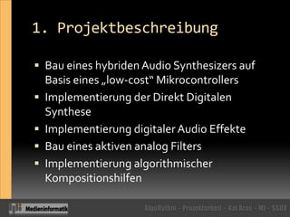 1. ProjektbeschreibungBau eines hybriden Audio Synthesizers auf Basis eines „low-cost“ MikrocontrollersImplementierung der Direkt Digitalen SyntheseImplementierung digitaler Audio EffekteBau eines aktiven analog FiltersImplementierung algorithmischer Kompositionshilfen 