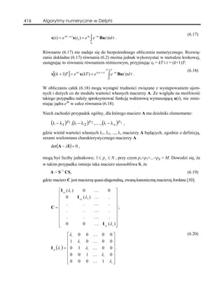 416   Algorytmy numeryczne w Delphi

                                          t
                                                                                        (6.17)
          x(t ) = e A ( t −t0 ) x(t0 ) + e At ∫ e − Aτ Bu(τ)dτ .
                                          t0



      Równanie (6.17) nie nadaje się do bezpośredniego obliczenia numerycznego. Rozwią-
      zanie dokładne (6.17) równania (6.2) można jednak wykorzystać w metodzie krokowej,
      zastępując to równanie równaniem różnicowym, przyjmując t0 = kT i t = (k+1)T:
                                                       ( k +1) T
                                                                                        (6.18)
          x[(k + 1)T ] = e AT x(kT ) + e A ( k +1)T       ∫e
                                                                   − Aτ
                                                                          Bu(τ)dτ .
                                                          kT



      W obliczaniu całek (6.18) mogą wystąpić trudności związane z występowaniem ujem-
      nych i dużych co do modułu wartości własnych macierzy A. Ze względu na możliwość
      takiego przypadku należy aproksymować funkcję wektorową wymuszającą u(t), nie zmie-
      niając jądra eAt w całce równania (6.18).

      Niech zachodzi przypadek ogólny, dla którego macierz A ma dzielniki elementarne:

          (λ − λ1 ) p1 ,(λ − λ 2 ) p 2 ,K, (λ − λ s ) p s ,
      gdzie wśród wartości własnych λ1, λ2, ..., λs macierzy A będących, zgodnie z definicją,
      zerami wielomianu charakterystycznego macierzy A
          det (A − λI ) = 0 ,

      mogą być liczby jednakowe; 1 ≤ p n ≤ N , przy czym p1+p2+...+ps = M. Dowodzi się, że
      w takim przypadku istnieje taka macierz nieosobliwa S, że
          A = S–1 CS,                                                                   (6.19)
      gdzie macierz C jest macierzą quasi-diagonalną, zwaną kanoniczną macierzą Jordana [30].

            ⎡I p1 (λ1 )       0                K          0 ⎤
            ⎢ 0         I p 2 (λ 2 )           K          . ⎥
            ⎢                                                    ⎥
            ⎢ .               .                K          . ⎥
          C=⎢                                                    ⎥;
            ⎢ .               .                K          . ⎥
            ⎢ .               .                K          . ⎥
            ⎢                                                    ⎥
            ⎢ 0
            ⎣                 0                K    I p s (λ s ) ⎥
                                                                 ⎦

                       ⎡λ i     0     0        K   0       0⎤                           (6.20)
                       ⎢1      λi     0        K   0       0⎥
                       ⎢                                      ⎥
          I pi (λi ) = ⎢ 0      1     λi K         0       0⎥.
                       ⎢                                      ⎥
                       ⎢0       0     1        K λi        0⎥
                       ⎢0       0     0        K   1       λi ⎥
                       ⎣                                      ⎦
 