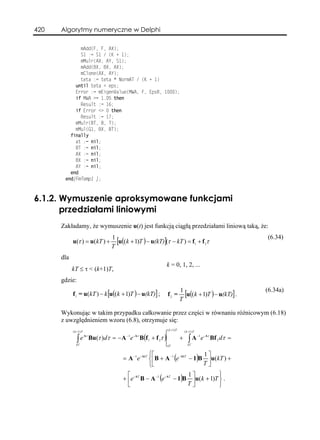420   Algorytmy numeryczne w Delphi

             mAdd(F, F, AX);
             S1 := S1 / (K + 1);
             mMulr(AX, AY, S1);
             mAdd(BX, BX, AX);
             mClone(AX, AY);
             teta := teta * NormAT / (K + 1)
           until teta < eps;
           Error := mEigenValue(MWA, F, EpsR, 1000);
           if MWA >= 1.05 then
             Result := 16;
           if Error <> 0 then
             Result := 17;
           mMulr(BT, B, T);
           mMul(G1, BX, BT);
         finally
           at := nil;
           BT := nil;
           AX := nil;
           BX := nil;
           AY := nil;
         end
       end{FmTemp1 };



6.1.2. Wymuszenie aproksymowane funkcjami
       przedziałami liniowymi
      Zakładamy, że wymuszenie u(t) jest funkcją ciągłą przedziałami liniową taką, że:
                               1                                                                            (6.34)
            u(τ ) = u(kT ) +     [u((k + 1)T ) − u(kT)](τ − kT ) = f1 + f 2τ
                               T
      dla
                                                        k = 0, 1, 2, ...
            kT ≤ τ < (k+1)T,
      gdzie:
                                                                    1                                       (6.34a)
            f1 = u(kT ) − k [u((k + 1)T ) − u(kT)] ;    f2 =          [u((k + 1)T ) − u(kT)] .
                                                                    T

      Wykonując w takim przypadku całkowanie przez części w równaniu różnicowym (6.18)
      z uwzględnieniem wzoru (6.8), otrzymuje się:
                                                        ( k +1) T
            ( k +1) T                                                   ( k +1) T

               ∫ e Bu(τ )dτ = − A e B(f1 + f 2τ )                   +      ∫A            e - Aτ Bf 2 dτ =
                  Aτ             −1 - Aτ                                            −1

               kT                                       kT                 kT


                                                   ⎧⎡                       1⎤
                                    = A −1 e - AkT ⎨⎢B + A −1 (e - AkT − 1)B ⎥u(kT ) +
                                                   ⎩⎣                       T⎦
                                      ⎡                             1⎤          ⎫
                                    + ⎢e - AT B − A −1 (e - AT − 1)B ⎥u(k + 1)T ⎬ .
                                      ⎣                             T⎦          ⎭
 