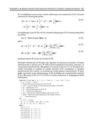 Rozdział 6.     Układy równań różniczkowych liniowych o stałych współczynnikach 421


         Po uwzględnieniu powyższego wyniku całkowania oraz oznaczenia (6.32) równanie
         różnicowe (6.18) przyjmie postać:
                                             ⎡                     1⎤                  (6.35)
                x(k + 1) = e AT x(k ) + A −1 ⎢e AT − (e AT − 1)A −1 ⎥ Bu(k ) +
                                             ⎣                     T⎦
                        ⎡               1 ⎤
                 + A −1 ⎢(e AT − 1)A −1 − 1⎥ Bu(k + 1) .
                        ⎣               T      ⎦

         Uwzględniając wzory (6.30) i (6.29), równanie rekurencyjne (6.35) można przekształcić
         do postaci:
                x(k+1) = Fx(k)+G1u(k)+Hu(k+1),                                         (6.36)
         gdzie:

                           ⎡                        1⎤    ⎡ ∞ ( AT ) n ⎤               (6.37)
                G 1 = A −1 ⎢e AT − (e AT − 1) − A −1 ⎥B = ⎢∑               ⎥(BT) ;
                           ⎣                        T⎦    ⎣ n= 0 n!(n + 2) ⎦

                                                 ⎡ ∞ ( AT ) n ⎤                        (6.38)
                H = A −1 [(e AT − 1)A −1 − 1]B = ⎢∑             ⎥ (BT) ,
                                                 ⎣ n= 0 (n + 2)!⎦
         natomiast macierz F wyraża się wzorem (6.30).

         Równanie rekurencyjne (6.36) daje więc algorytm wyznaczania rozwiązania równania
         różniczkowego w postaci (6.2). W obliczeniach komputerowych należy zauważyć, że
         wyznaczanie macierzy F, G1 i H zgodnie ze wzorami (6.30), (6.37) i (6.38) należy pro-
         wadzić równolegle ze względu na wspólne elementy (AT)n występujące w szeregach
         macierzowych tych wzorów, co minimalizuje liczbę operacji numerycznych. W przy-
         padku stosowania wzoru rekurencyjnego (6.36) niezbędne jest wygenerowanie macierzy
         F, G1 i H (wzory (6.30), (6.37) i (6.38)), co można zrealizować w następującym bloku
         funkcyjnym:
              function FmTemp2(var A, B, F, G2, H: TMatrixF; T, eps, EpsR: TFloat;
                N, W: Integer): Integer;
                // Formowanie macierzy pomocniczych F, G2, H:
                // A, B — macierze układu równań różniczkowych dX/dt = A*X+B*U,
                // N — rząd macierzy A i F,
                // W — liczba kolumn macierzy B, G2, H,
                // T — wybrany krok całkowania,
                // eps — górna granica błędu przybliżenia macierzy F, G2, H,
                // EpsR — błąd wyznaczenia największej co do modułu wartości
                //     własnej macierzy F
              var
                K, Error: Integer;
                SS, S1, S2, NormAT, teta, MWA: TFloat;
                AX, AY, at, AG, AH, BT: TMatrixF;
              begin
                Result := 0;
                SetLength(at, N + 1,N + 1);
                SetLength(AX, N + 1,N + 1);
                SetLength(AY, N + 1,N + 1);
                SetLength(AH, N + 1,N + 1);
                SetLength(AG, N + 1,N + 1);
                SetLength(BT, N + 1,W + 1);
 