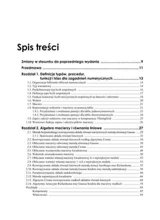Spis treści
 Zmiany w stosunku do poprzedniego wydania ......................................... 9
 Przedmowa ................................................................................................... 11
 Rozdział 1. Definicje typów, procedur,
             funkcji i klas dla zagadnień numerycznych .......................... 13
      1.1. Organizacja biblioteki obliczeń numerycznych ......................................................................... 14
      1.2. Typ wariantowy ......................................................................................................................... 14
      1.3. Predefiniowany typ liczb zespolonych ...................................................................................... 16
      1.4. Definicja typu liczb zespolonych ............................................................................................... 17
      1.5. Funkcje konwersji liczb rzeczywistych zespolonych na łańcuch i odwrotnie ............................ 18
      1.6. Wektor ....................................................................................................................................... 20
      1.7. Macierz ...................................................................................................................................... 21
      1.8. Reprezentacja wektorów i macierzy za pomocą tablic ............................................................... 21
           1.8.1. Przydzielanie i zwalnianie pamięci dla tablic jednowymiarowych .................................. 23
           1.8.2. Przydzielanie i zwalnianie pamięci dla tablic dwuwymiarowych .................................... 24
      1.9. Zapis i odczyt wektorów oraz macierzy w komponencie TStringGrid ...................................... 25
     1.10. Wzorcowe funkcje zapisu i odczytu plików macierzy ............................................................... 26

 Rozdział 2. Algebra macierzy i równania liniowe .................................... 27
      2.1. Metoda bezpośredniego rozwiązywania układu równań macierzowych metodą eliminacji Gaussa ......28
           2.1.1. Skalowanie układu równań liniowych ............................................................................. 32
      2.2. Rozwiązywanie układu równań liniowych według algorytmu Crouta ....................................... 34
      2.3. Obliczanie macierzy odwrotnej metodą eliminacji Gaussa ........................................................ 39
      2.4. Obliczanie macierzy odwrotnej metodą Crouta ......................................................................... 43
      2.5. Obliczanie wyznacznika macierzy kwadratowej ....................................................................... 48
      2.6. Wskaźnik uwarunkowania macierzy ......................................................................................... 50
      2.7. Obliczanie wartości własnej macierzy kwadratowej A o największym module ........................... 52
      2.8. Obliczanie wartości własnej macierzy 1–αA o największym module ....................................... 53
      2.9. Rozwiązywanie układu równań liniowych metodą iteracji Jacobiego oraz Richardsona ........... 55
     2.10. Rozwiązywanie układu równań metodą Gaussa-Seidela oraz metodą nadrelaksacji ................. 58
     2.11. Pseudorozwiązanie układu nadokreślonego ............................................................................... 60
     2.12. Metoda najmniejszych kwadratów ............................................................................................ 66
     2.13. Algorytm Crouta rozwiązywania rzadkich układów równań liniowych ....................................... 68
     2.14. Algorytmy iteracyjne Richardsona oraz Gaussa-Seidela dla macierzy rzadkich ....................... 78
     Przykłady ............................................................................................................................................ 85
           Komponenty .............................................................................................................................. 85
           Właściwości .............................................................................................................................. 85
 