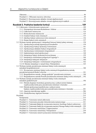 4           Algorytmy numeryczne w Delphi

              Zdarzenia ................................................................................................................................... 86
              Przykład 2.1. Obliczanie macierzy odwrotnej ........................................................................... 88
              Przykład 2.2. Rozwiązywanie układów równań algebraicznych ............................................... 95
              Przykład 2.3. Rozwiązywanie układów równań algebraicznych rzadkich ............................... 102

    Rozdział 3. Praktyka badania funkcji ......................................................109
        3.1. Całkowanie i różniczkowanie numeryczne .............................................................................. 109
             3.1.1. Ekstrapolacja iterowana Richardsona i Aitkena ............................................................ 109
             3.1.2. Całkowanie numeryczne ................................................................................................ 116
             3.1.3. Różniczkowanie numeryczne ........................................................................................ 125
             3.1.4. Gradient funkcji wielu zmiennych ................................................................................. 135
             3.1.5. Jakobian funkcji wektorowej wielu zmiennych ............................................................. 136
             3.1.6. Hesjan funkcji wielu zmiennych .................................................................................... 137
        3.2. Wybrane metody aproksymacji i interpolacji liniowej funkcji jednej zmiennej ...................... 138
             3.2.1. Aproksymacja metodą najmniejszych kwadratów ......................................................... 139
             3.2.2. Aproksymacja funkcji dyskretnej wielomianem ............................................................ 141
             3.2.3. Aproksymacja układami funkcji ortogonalnych ............................................................ 141
             3.2.4. Aproksymacja wielomianami ortogonalnymi ................................................................ 142
             3.2.5. Implementacja metod aproksymacji .............................................................................. 144
             3.2.6. Interpolacja funkcji dyskretnej krzywą łamaną ............................................................. 159
             3.2.7. Interpolacja wielomianem potęgowym Lagrange’a ....................................................... 160
             3.2.8. Interpolacja funkcjami sklejanymi ................................................................................. 160
             3.2.9. Interpolacja funkcjami i wielomianami ortogonalnymi ................................................. 162
             3.2.10. Metody interpolacji w ramach klasy TInterpolation .................................................... 165
        3.3. Wybrane metody poszukiwania minimum funkcji wielu zmiennych
             metodami bezgradientowymi ................................................................................................... 180
             3.3.1. Wyznaczenie minimum funkcji wielu zmiennych bezgradientową metodą
             poszukiwań prostych Hooke’a-Jeevesa ................................................................................... 181
             3.3.2. Bezgradientowa metoda „złotego podziału” poszukiwania minimum ........................... 184
             3.3.3. Bezgradientowa metoda Powella poszukiwania minimum funkcji wielu zmiennych .... 192
        3.4. Wybrane metody poszukiwania minimum funkcji wielu zmiennych
             metodami gradientowymi ........................................................................................................ 196
             3.4.1. Metoda ekspansji i kontrakcji geometrycznej z jednym testem badania
                    współczynnika kroku przy poszukiwaniu minimum w kierunku ................................... 197
             3.4.2. Metoda aproksymacji parabolicznej z jednym testem
                    badania współczynnika kroku przy poszukiwaniu minimum w kierunku ..................... 201
             3.4.3. Algorytm największego spadku ..................................................................................... 206
             3.4.4. Zmodyfikowany algorytm Newtona .............................................................................. 210
        Przykłady ........................................................................................................................................ 215
             Komponenty ............................................................................................................................ 215
             Przykład 3.1. Testowanie metod całkowania ........................................................................... 216
             Przykład 3.2. Testowanie procedur różniczkowania numerycznego ....................................... 221
             Przykład 3.3. Testowanie funkcji do wyznaczania macierzy Jacobiego funkcji wektorowej .... 225
             Przykład 3.4. Testowanie funkcji do wyznaczania macierzy Hessego funkcji wielu zmiennych .. 229
             Przykład 3.5. Testowanie metod klasy TApproximation ......................................................... 231
             Przykład 3.6. Testowanie metod klasy TInterpolation ............................................................. 239
             Przykład 3.7. Testowanie metod wyznaczania minimum funkcji ............................................ 244
 
