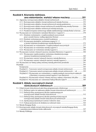Spis treści                       5


Rozdział 4. Równania nieliniowe,
            zera wielomianów, wartości własne macierzy ....................251
    4.1. Algorytmy rozwiązywania układów równań nieliniowych ...................................................... 252
         4.1.1. Rozwiązywanie układów równań nieliniowych metodą Newtona ................................. 253
         4.1.2. Rozwiązywanie układów równań nieliniowych metodą gradientową ........................... 256
         4.1.3. Rozwiązywanie układu równań nieliniowych zmodyfikowaną metodą Newtona ......... 260
         4.1.4. Rozwiązywanie układów nieliniowych metodą iteracyjną ............................................ 264
         4.1.5. Pseudorozwiązania nieliniowego układu nadokreślonego metodą Hooke’a-Jeevesa .... 267
    4.2. Wyznaczanie zer wielomianów metodami Bairstowa i Laguerre’a ......................................... 270
         4.2.1. Dzielenie wielomianów o współczynnikach rzeczywistych
                przez czynnik liniowy według algorytmu Hornera ....................................................... 270
         4.2.2. Dzielenie wielomianu przez czynnik kwadratowy ........................................................ 272
         4.2.3. Wyznaczanie dzielników wielomianu stopnia N > 2
                w postaci trójmianu kwadratowego metodą Bairstowa ................................................. 273
         4.2.4. Wyznaczanie zer wielomianów o współczynnikach rzeczywistych .............................. 277
         4.2.5. Wyznaczanie zer wielomianu metodą Laguerre’a ......................................................... 280
         4.2.6. Wyznaczanie zer wielomianu metodą Laguerre’a ......................................................... 282
    4.3. Wyznaczanie wartości własnych macierzy metodami Bairstowa i Laguerre’a ........................ 284
         4.3.1. Wyznaczanie współczynników wielomianu charakterystycznego
                macierzy kwadratowej metodą Kryłowa ....................................................................... 285
         4.3.2. Wyznaczanie wartości własnych macierzy metodą Bairstowa ...................................... 287
         4.3.3. Wyznaczanie wartości własnych macierzy metodą Laguerre’a ..................................... 290
    4.4. Wyznaczanie zer funkcji jednej zmiennej metodą połowienia przedziału ............................... 291
    Przykłady ........................................................................................................................................ 293
         Komponenty ............................................................................................................................ 293
         Przykład 4.1. Testowanie metod rozwiązywania układu równań nieliniowych ....................... 294
         Przykład 4.2. Testowanie metod rozwiązywania układu równań nieliniowych — cd. ............ 295
         Przykład 4.3. Wyznaczanie zer wielomianów o współczynnikach rzeczywistych zadanych
                          z klawiatury za pomocą metod Laguerre’a oraz Bairstowa ............................... 300
         Przykład 4.4. Wyznaczanie wartości własnej macierzy zadanej z klawiatury lub pliku .......... 302
         Przykład 4.5. Wyznaczanie zer i ekstremum funkcji Bessela rzędu N .................................... 305

Rozdział 5. Układy zwyczajnych równań
            różniczkowych nieliniowych .................................................309
    5.1. Układ równań różniczkowych jako klasa programowania obiektowego ................................. 310
         5.1.1. Definicje typów do zadawania układu równań różniczkowych nieliniowych ............... 311
         5.1.2. Definicja klasy prototypowej dla klas implementujących
                rozwiązywanie układu równań różniczkowych ............................................................. 312
         5.1.3. Definicja klasy prototypowej dla klas potomnych dotyczących
                rozwiązywania układu równań różniczkowych nieliniowych ....................................... 318
         5.1.4. Aproksymacja dyskretnych wartości wektorów stanu ................................................... 319
         5.1.5. Funkcje pomocnicze do działania na wektorach stanu .................................................. 322
    5.2. Metody Rungego-Kutty ........................................................................................................... 323
    5.3. Rozwiązywanie układu równań różniczkowych zwyczajnych metodą Rungego-Kutty
         z automatycznym doborem kroku całkowania ........................................................................ 327
    5.4. Metody Fehlberga .................................................................................................................... 332
 