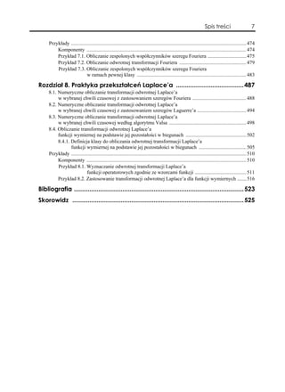 Spis treści                       7

     Przykłady ........................................................................................................................................ 474
         Komponenty ............................................................................................................................ 474
         Przykład 7.1. Obliczanie zespolonych współczynników szeregu Fouriera .............................. 475
         Przykład 7.2. Obliczanie odwrotnej transformacji Fouriera .................................................... 479
         Przykład 7.3. Obliczanie zespolonych współczynników szeregu Fouriera
                           w ramach pewnej klasy ..................................................................................... 483

Rozdział 8. Praktyka przekształceń Laplace’a .......................................487
     8.1. Numeryczne obliczanie transformacji odwrotnej Laplace’a
          w wybranej chwili czasowej z zastosowaniem szeregów Fouriera .......................................... 488
     8.2. Numeryczne obliczanie transformacji odwrotnej Laplace’a
          w wybranej chwili czasowej z zastosowaniem szeregów Laguerre’a ...................................... 494
     8.3. Numeryczne obliczanie transformacji odwrotnej Laplace’a
          w wybranej chwili czasowej według algorytmu Valsa ............................................................ 498
     8.4. Obliczanie transformacji odwrotnej Laplace’a
          funkcji wymiernej na podstawie jej pozostałości w biegunach ............................................... 502
          8.4.1. Definicja klasy do obliczania odwrotnej transformacji Laplace’a
                 funkcji wymiernej na podstawie jej pozostałości w biegunach ..................................... 505
     Przykłady ........................................................................................................................................ 510
          Komponenty ............................................................................................................................ 510
          Przykład 8.1. Wyznaczanie odwrotnej transformacji Laplace’a
                           funkcji operatorowych zgodnie ze wzorcami funkcji ........................................ 511
          Przykład 8.2. Zastosowanie transformacji odwrotnej Laplace’a dla funkcji wymiernych ....... 516

Bibliografia ..................................................................................................523
Skorowidz ...................................................................................................525
 
