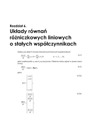 Rozdział 6.
Układy równań
różniczkowych liniowych
o stałych współczynnikach
     Zadany jest układ N równań różniczkowych liniowych niejednorodnych:
         dxi (t ) N                 W                                                   (6.1)
                 = ∑ aij x j (t ) + ∑ bij u j (t )   (i = 1, 2, ..., N),
          dt       j =1             j =1


     gdzie współczynniki aij oraz bij są rzeczywiste. Układ ten można zapisać w postaci macie-
     rzowej:
         dx(t )                                                                         (6.2)
                = Ax(t ) + Bu(t ) ,
          dt
     gdzie:

                      ⎡ x1 (t ) ⎤                                                      (6.2a)
                      ⎢ x (t ) ⎥
                      ⎢ 2 ⎥
                      ⎢ . ⎥
              x(t ) = ⎢         ⎥;
                      ⎢ . ⎥
                      ⎢ . ⎥
                      ⎢         ⎥
                      ⎢ x N (t )⎥
                      ⎣         ⎦

                ⎡ dx1 (t ) ⎤                                                          (6.2b)
                ⎢ dt ⎥
                ⎢ dx (t ) ⎥
                ⎢ 2 ⎥
         dx(t ) ⎢ . ⎥
                    dt
               =⎢           ⎥;
          dt    ⎢ . ⎥
                ⎢           ⎥
                ⎢ . ⎥
                ⎢ dx N (t ) ⎥
                ⎢           ⎥
                ⎣ dt ⎦
 