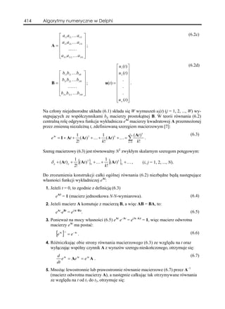 414   Algorytmy numeryczne w Delphi


              ⎡ a11a12 K a1 N ⎤                                                                               (6.2c)
              ⎢ a a Ka ⎥
          A = ⎢ 21 22        2N ⎥
                                   ;
              ⎢      ..K .       ⎥
              ⎢                  ⎥
              ⎣a N 1a N 2 K a NN ⎦

                                                             ⎡ u1 (t ) ⎤                                      (6.2d)
                                                             ⎢ u (t ) ⎥
              ⎡ b11b12 Kb1W ⎤                                ⎢ 2 ⎥
              ⎢ b b Kb ⎥                                     ⎢ . ⎥
          B = ⎢ 21 22      2W ⎥
                                ;                    u(t ) = ⎢         ⎥.
              ⎢     . .K .    ⎥                              ⎢ . ⎥
              ⎢               ⎥                              ⎢ . ⎥
              ⎣bN 1bN 2 KbNW ⎦                               ⎢         ⎥
                                                             ⎢u w (t )⎥
                                                             ⎣         ⎦

      Na człony niejednorodne układu (6.1) składa się W wymuszeń uj(t) (j = 1, 2, ..., W) wy-
      stępujących ze współczynnikami bij macierzy prostokątnej B. W teorii równania (6.2)
      centralną rolę odgrywa funkcja wykładnicza eAt macierzy kwadratowej A przemnożonej
      przez zmienną niezależną t, zdefiniowaną szeregiem macierzowym [7]:
                                1                1                ∞
                                                                      ( At ) k                                 (6.3)
          e At = 1 + At +          ( At ) 2 + K + ( At ) k + K = ∑             .
                                2!               k!              k =0    k!

      Szereg macierzowy (6.3) jest równoważny N2 zwykłym skalarnym szeregom potęgowym:
                               1
          δ ij + ( At ) ij +      {(At ) 2 }ij + K + 1 {(At ) k }ij + K ,            (i, j = 1, 2, ..., N).
                               2!                    k!

      Do zrozumienia konstrukcji całki ogólnej równania (6.2) niezbędne będą następujące
      własności funkcji wykładniczej eAt:
       1. Jeżeli t = 0, to zgodnie z definicją (6.3)

             eA0 = 1 (macierz jednostkowa N⋅N-wymiarowa).                                                      (6.4)
       2. Jeżeli macierz A komutuje z macierzą B, a więc AB = BA, to:

             eAt⋅eBt = e(A+B)t.                                                                                (6.5)
                                                                 –At        (A–A)t
       3. Ponieważ na mocy własności (6.5) e e              At
                                                                       =e            = 1, więc macierz odwrotna
          macierzy eAt ma postać:

              [e ]
                 At −1
                         = e − At .                                                                            (6.6)

       4. Różniczkując obie strony równania macierzowego (6.3) ze względu na t oraz
          wyłączając wspólny czynnik A z wyrazów szeregu nieskończonego, otrzymuje się:
              d At                                                                                             (6.7)
                 e = Ae At = e At A .
              dt
       5. Mnożąc lewostronnie lub prawostronnie równanie macierzowe (6.7) przez A–1
          (macierz odwrotna macierzy A), a następnie całkując tak otrzymywane równania
          ze względu na t od t1 do t2, otrzymuje się:
 