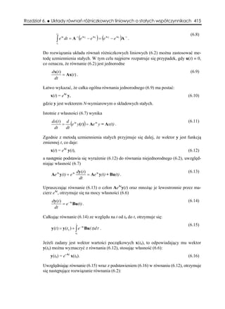 Rozdział 6.   Układy równań różniczkowych liniowych o stałych współczynnikach 415

                 t2                                                                      (6.8)
                 ∫e
                       At
                            dt = A −1 (e At2 − e At1 ) = (e At2 − e At1 )A −1 .
                  t1



         Do rozwiązania układu równań różniczkowych liniowych (6.2) można zastosować me-
         todę uzmiennienia stałych. W tym celu najpierw rozpatruje się przypadek, gdy u(t) ≡ 0,
         co oznacza, że równanie (6.2) jest jednorodne
              dx(t )                                                                     (6.9)
                     = Ax(t ) .
               dt

         Łatwo wykazać, że całka ogólna równania jednorodnego (6.9) ma postać:
              x(t) = eAt y,                                                             (6.10)
         gdzie y jest wektorem N-wymiarowym o składowych stałych.

         Istotnie z własności (6.7) wynika
              dx(t ) d At                                                               (6.11)
                    = (e y(t )) = Ae At y = Ax(t) .
               dt    dt

         Zgodnie z metodą uzmiennienia stałych przyjmuje się dalej, że wektor y jest funkcją
         zmiennej t, co daje:
              x(t) = eAt y(t),                                                          (6.12)
         a następnie podstawia się wyrażenie (6.12) do równania niejednorodnego (6.2), uwzględ-
         niając własność (6.7)
                                     dy (t )                                            (6.13)
              Ae At y(t) + e At              = Ae At y(t) + Bu(t) .
                                      dt

         Upraszczając równanie (6.13) o człon AeAty(t) oraz mnożąc je lewostronnie przez ma-
         cierz eAt, otrzymuje się na mocy własności (6.6)
              dy (t )                                                                   (6.14)
                      = e − At Bu(t) .
               dt

         Całkując równanie (6.14) ze względu na t od t0 do t, otrzymuje się:
                                     t
                                                                                        (6.15)
              y (t ) = y (t 0 ) + ∫ e − At Bu(τ)dτ .
                                    t0



         Jeżeli zadany jest wektor wartości początkowych x(t0), to odpowiadający mu wektor
         y(t0) można wyznaczyć z równania (6.12), stosując własność (6.6):
              y(t0) = e–At x(t0).                                                       (6.16)

         Uwzględniając równanie (6.15) wraz z podstawieniem (6.16) w równaniu (6.12), otrzymuje
         się następujące rozwiązanie równania (6.2):
 