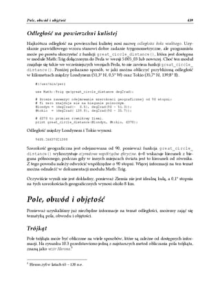Pole, obwód i objętość                                                               439


Odległość na powierzchni kulistej
Najkrótsza odległość na powierzchni kulistej nosi nazwę odległości koła wielkiego. Uzy-
skanie prawidłowego wzoru stanowi dobre zadanie trygonometryczne, ale programista
może po prostu skorzystać z funkcji great_circle_distance(), która jest dostępna
w module Math::Trig dołączonym do Perla w wersji 5.005_03 lub nowszej. Choć ten moduł
znajduje się także we wcześniejszych wersjach Perla, to nie zawiera funkcji great_circle_
distance(). Poniżej pokazano sposób, w jaki można obliczyć przybliżoną odległość
w kilometrach między Londynem (51,3° N, 0,5° W) oraz Tokio (35,7° N, 139,8° E).

       #!/usr/bin/perl

       use Math::Trig qw(great_circle_distance deg2rad);

       # Prosze zauwazyc odejmowanie szerokosci geograficznej od 90 stopni;
       # fi zero znajduje sie na biegunie polnocnym.
       @londyn = (deg2rad(- 0.5), deg2rad(90 - 51.3));
       @tokio = (deg2rad( 139.8), deg2rad(90 - 35.7));

       # 6378 to promien rownikowy Ziemi.
       print great_circle_distance(@londyn, @tokio, 6378);

Odległość między Londynem i Tokio wynosi:

       9605.26637021388

Szerokość geograficzna jest odejmowana od 90, ponieważ funkcja great_circle_
distance() wykorzystuje azymutowe współrzędne sferyczne. φ=0 wskazuje kierunek z bie-
guna północnego, podczas gdy w innych miejscach świata jest to kierunek od równika.
Z tego powodu należy odwrócić współrzędne o 90 stopni. Więcej informacji na ten temat
można odnaleźć w dokumentacji modułu Math::Trig.

Oczywiście wynik nie jest dokładny, ponieważ Ziemia nie jest idealną kulą, a 0,1° stopnia
na tych szerokościach geograficznych wynosi około 8 km.


Pole, obwód i objętość
Ponieważ uzyskaliśmy już niezbędne informacje na temat odległości, możemy zająć się
tematyką pola, obwodu i objętości.


Trójkąt
Pole trójkąta może być obliczone na wiele sposobów, które są zależne od dostępnych infor-
macji. Na rysunku 10.3 przedstawiono jedną z najstarszych metod obliczania pola trójkąta,
znaną jako wzór Herona.3


3
    Heron żył w latach 65 – 120 n.e.
 