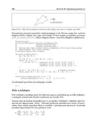 440                                                                      Rozdział 10. Algorytmy geometryczne




Rysunek 10.3. Wzór Herona pozwala na obliczenie pola trójkąta, jeśli znana jest długość jego boków

Parametrami poniższej procedury implementującej wzór Herona mogą być zarówno
długości boków trójkąta, jak i jego wierzchołki. W tym drugim przypadku procedura
pole_trojkata_heron() obliczy długości boków z użyciem odległości euklidesowej:

      #!/usr/bin/perl
      # pole_trojkata_heron( $dlugosc_pierwszego_boku,
      #                      $dlugosc_drugiego_boku,
      #                      $dlugosc_trzeciego_boku )
      #   Mozliwe jest takze podanie szesciu argumentow, ktore beda trzema parami
      #   wspolrzednych (x,y) rogow trojkata.
      # Procedura zwraca pole trojkata.

      sub pole_trojkata_heron {
          my ( $a, $b, $c );

            if ( @_ == 3 ) { ( $a, $b, $c ) =                  @_ }
            elsif ( @_ == 6 ) {
                ( $a, $b, $c ) = ( odleglosc(                  $_[0], $_[1], $_[2], $_[3] ),
                                   odleglosc(                  $_[2], $_[3], $_[4], $_[5] ),
                                   odleglosc(                  $_[4], $_[5], $_[0], $_[1] ) );
            }

            my $s = ( $a + $b + $c ) / 2;               # Parametr posredni.
            return sqrt( $s * ( $s - $a ) * ( $s - $b ) * ( $s - $c ) );
      }

      print pole_trojkata_heron(3, 4, 5), " ",
            pole_trojkata_heron( 0, 1,   1, 0,                        2, 3 ), "n";

Uruchomienie procedury da następujące wyniki:
      6 2


Pole wielokąta
Pole wielokąta wypukłego może być obliczone poprzez podzielenie go na kilka trójkątów,
a następnie zsumowanie ich pól, co pokazano na rysunku 10.4.

Sytuacja staje się bardziej skomplikowana w przypadku wielokątów wklęsłych, gdyż ko-
nieczne jest zignorowanie „dziur”. Znacznie prostszym sposobem jest użycie wyznacz-
ników, które zostały omówione bliżej w rozdziale 7. poświęconym macierzom. Tę metodę
przedstawiają rysunek 10.5 oraz poniższy wzór:

        1 x     y0       x1   y1            x n−1   y n−1 
      A=  0          +             + ...+                 
        2  x1   y1       x2   y2             x0      y0 
 